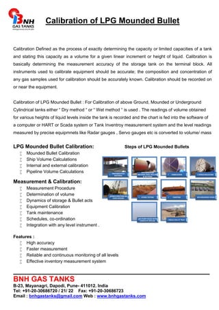 Calibration of LPG Mounded Bullet 
Calibration Defined as the process of exactly determining the capacity or limited capacities of a tank 
and stating this capacity as a volume for a given linear increment or height of liquid. Calibration is 
basically determining the measurement accuracy of the storage tank on the terminal block. All 
instruments used to calibrate equipment should be accurate; the composition and concentration of 
any gas samples used for calibration should be accurately known. Calibration should be recorded on 
or near the equipment. 
Calibration of LPG Mounded Bullet : For CalibratIon of above Ground, Mounded or Underground 
Cylindrical tanks either “ Dry method “ or “ Wet method “ is used . The readings of volume obtained 
for various heights of liquid levels inside the tank is recorded and the chart is fed into the software of 
a computer or HART or Scada system or Tank Inventroy measurement system and the level readings 
measured by precise equipmnets like Radar gauges , Servo gauges etc is converted to volume/ mass 
LPG Mounded Bullet Calibration: Steps of LPG Mounded Bullets 
 Mounded Bullet Calibration 
 Ship Volume Calculations 
 Internal and external calibration 
 Pipeline Volume Calculations 
Measurement & Calibration: 
 Measurement Procedure 
 Determination of volume 
 Dynamics of storage & Bullet acts 
 Equipment Calibration 
 Tank maintenance 
 Schedules, co-ordination 
 Integration with any level instrument . 
Features : 
PREFABRICATED 
MATERIAL 
PREFABRICATED 
MATERIAL SHELL ROLLING 
& SECTIONS 
FABRICATION STRESS REALIEVING 
VESSELS ERECTION ON 
SAND MOUND HYDRO TESTING PAINTING LPG MOUNDED VESSEL 
LPG PUMP HOUSE WITH 
COMPLETE PIPELINE Above view of Plant 
 High accuracy 
 Faster measurement 
 Reliable and continuous monitoring of all levels 
 Effective inventory measurement system 
________________________________________________ 
BNH GAS TANKS 
B-23, Mayanagri, Dapodi, Pune- 411012. India 
Tel: +91-20-30686720 / 21/ 22 Fax: +91-20-30686723 
Email : bnhgastanks@gmail.com Web : www.bnhgastanks.com 
