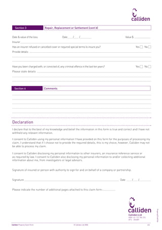 Section 3		                     Repair, Replacement or Settlement (cont’d)


Date & value of the loss                       Date    /       /    		                             Value $
Insurer
Has an insurer refused or cancelled cover or required special terms to insure you? 		                        Yes 	   No
Provide details




Have you been charged with, or convicted of, any criminal offence in the last ten years? 		                  Yes 	   No
Please state details




	 Section 4		                     Comments




Declaration
I declare that to the best of my knowledge and belief the information in this form is true and correct and I have not
withheld any relevant information.

I consent to Calliden using my personal information I have provided on this form for the purposes of processing my
claim. I understand that if I choose not to provide the required details, this is my choice, however, Calliden may not
be able to process my claim.

I consent to Calliden disclosing my personal information to other insurers, an insurance reference service or
as required by law. I consent to Calliden also disclosing my personal information to and/or collecting additional
information about me, from investigators or legal advisors.


Signature of insured or person with authority to sign for and on behalf of a company or partnership.	


Signature 		                                                                                Date        /      /


Please indicate the number of additional pages attached to this claim form:
                                                                                                                                PropertyCFv60106




                                                                                                     Calliden Ltd
                                                                                                     ABN 43 110 186 224
                                                                                                     AFS 284889

Calliden Property Claim Form	                           © Calliden Ltd 2005	                                              4/4
 