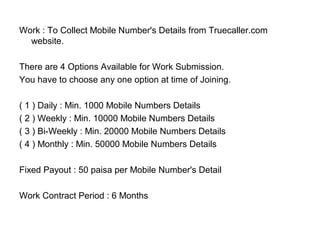 Work : To Collect Mobile Number's Details from Truecaller.com
website.
There are 4 Options Available for Work Submission.
You have to choose any one option at time of Joining.
( 1 ) Daily : Min. 1000 Mobile Numbers Details
( 2 ) Weekly : Min. 10000 Mobile Numbers Details
( 3 ) Bi-Weekly : Min. 20000 Mobile Numbers Details
( 4 ) Monthly : Min. 50000 Mobile Numbers Details
Fixed Payout : 50 paisa per Mobile Number's Detail
Work Contract Period : 6 Months
 