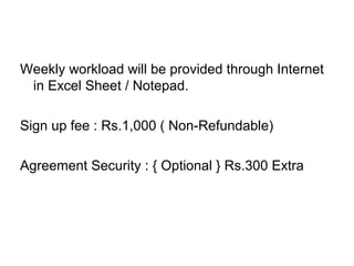 Weekly workload will be provided through Internet
in Excel Sheet / Notepad.
Sign up fee : Rs.1,000 ( Non-Refundable)
Agreement Security : { Optional } Rs.300 Extra
 