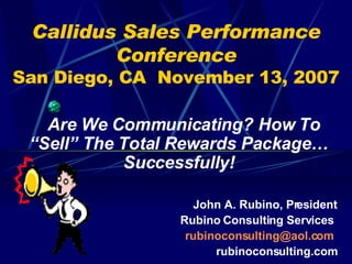 Callidus Sales Performance Conference San Diego, CA  November 13, 2007 Are We Communicating? How To “Sell” The Total Rewards Package…Successfully! John A. Rubino, President Rubino Consulting Services  [email_address]   rubinoconsulting.com 