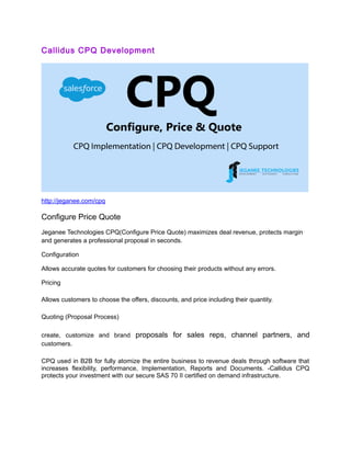 Callidus CPQ Development
http://jeganee.com/cpq
Configure Price Quote
Jeganee Technologies CPQ(Configure Price Quote) maximizes deal revenue, protects margin
and generates a professional proposal in seconds.
Configuration
Allows accurate quotes for customers for choosing their products without any errors.
Pricing
Allows customers to choose the offers, discounts, and price including their quantity.
Quoting (Proposal Process)
create, customize and brand proposals for sales reps, channel partners, and
customers.
CPQ used in B2B for fully atomize the entire business to revenue deals through software that
increases flexibility, performance, Implementation, Reports and Documents. -Callidus CPQ
protects your investment with our secure SAS 70 II certified on demand infrastructure.
 