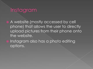  A website (mostly accessed by cell
phone) that allows the user to directly
upload pictures from their phone onto
the website.
Instagram also has a photo editing
options.