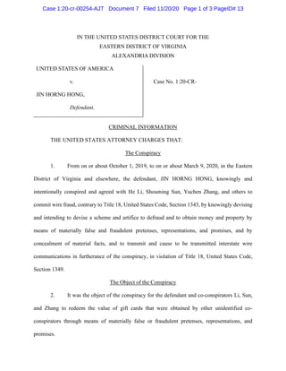Case 1:20-cr-00254-AJT Document 7 Filed 11/20/20 Page 1 of 3 PageID# 13
IN THE UNITED STATES DISTRICT COURT FOR THE
EASTERN DISTRICT OF VIRGINIA
ALEXANDRIA DIVISION
UNITED STATES OF AMERICA
v. Case No. 1:20-CR-
JIN HORNG HONG,
Defendant.
CRIMINAL INFORMATION
THE UNITED STATES ATTORNEY CHARGES THAT:
The Conspiracy
1. From on or about October 1, 2019, to on or about March 9, 2020, in the Eastern
District of Virginia and elsewhere, the defendant, JIN HORNG HONG, knowingly and
intentionally conspired and agreed with He Li, Shouming Sun, Yuchen Zhang, and others to
commit wire fraud, contrary to Title 18, United States Code, Section 1343, by knowingly devising
and intending to devise a scheme and artifice to defraud and to obtain money and property by
means of materially false and fraudulent pretenses, representations, and promises, and by
concealment of material facts, and to transmit and cause to be transmitted interstate wire
communications in furtherance of the conspiracy, in violation of Title 18, United States Code,
Section 1349.
The Object of the Conspiracy
2. It was the object of the conspiracy for the defendant and co-conspirators Li, Sun,
and Zhang to redeem the value of gift cards that were obtained by other unidentified co-
conspirators through means of materially false or fraudulent pretenses, representations, and
promises.
 