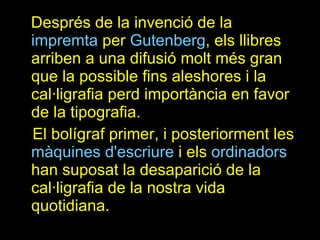 Després de la invenció de la  impremta  per  Gutenberg , els llibres arriben a una difusió molt més gran que la possible fins aleshores i la cal·ligrafia perd importància en favor de la tipografia. El bolígraf primer, i posteriorment les  màquines d'escriure  i els  ordinadors  han suposat la desaparició de la cal·ligrafia de la nostra vida quotidiana. 