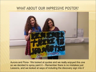 Aurora and Flora- ‘We looked at quotes and we really enjoyed this one
so we decided to spray paint it – Remember there is no mistakes just
Lessons, and we looked at ways of including the discovery sign into it’
 