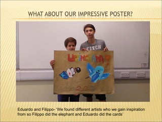 Eduardo and Filippo- ‘We found different artists who we gain inspiration
from so Filippo did the elephant and Eduardo did the cards’
 
