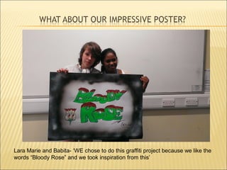 Lara Marie and Babita- ‘WE chose to do this graffiti project because we like the
words “Bloody Rose” and we took inspiration from this’
 