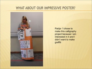 Parija- ‘I chose to
make this calligraphy
project because I am
interested in it and I
didn’t want to make
graffiti
 