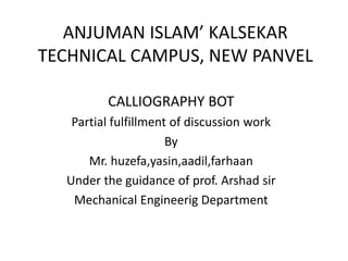 ANJUMAN ISLAM’ KALSEKAR
TECHNICAL CAMPUS, NEW PANVEL
CALLIOGRAPHY BOT
Partial fulfillment of discussion work
By
Mr. huzefa,yasin,aadil,farhaan
Under the guidance of prof. Arshad sir
Mechanical Engineerig Department
 