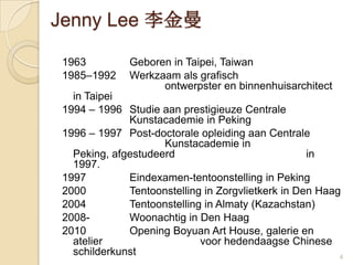 4Jenny Lee 李金曼1963		Geboren in Taipei, Taiwan 1985–1992 	Werkzaamalsgrafischontwerpster en binnenhuisarchitect in Taipei 1994 – 1996 	StudieaanprestigieuzeCentraleKunstacademie in Peking1996 – 1997	Post-doctoraleopleidingaanCentraleKunstacademie in Peking, afgestudeerd 				in 1997. 1997		Eindexamen-tentoonstelling in Peking2000		Tentoonstelling in Zorgvlietkerk in Den Haag2004		Tentoonstelling in Almaty (Kazachstan)2008-		Woonachtig in Den Haag2010		Opening Boyuan Art House, galerie en atelier 			voorhedendaagse Chinese schilderkunst 