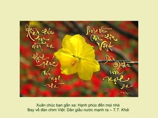 Xuân chúc bạn gần xa: Hạnh phúc đến mọi nhà
Bay về đàn chim Việt: Dân giầu nước mạnh ra – T.T. Khải
 