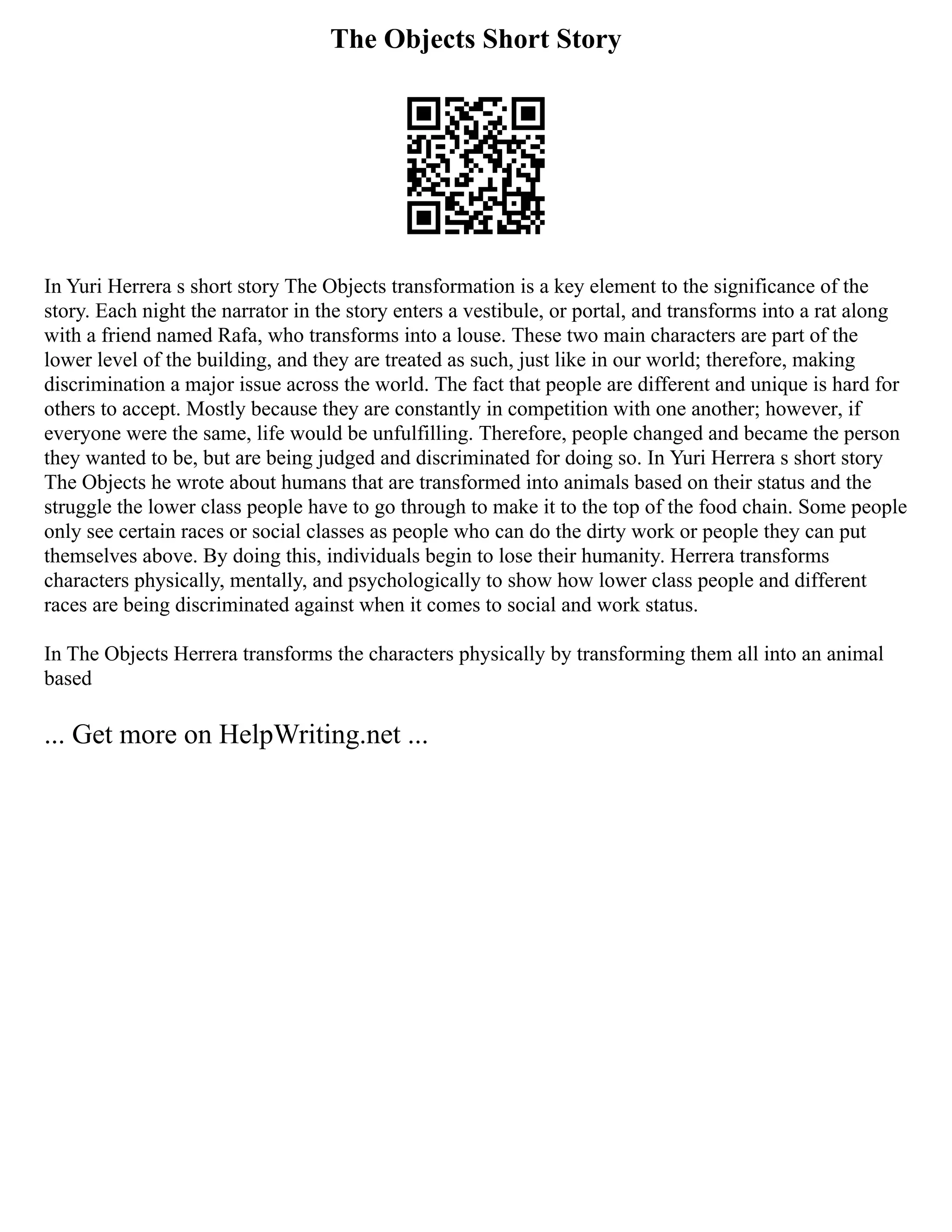 The Objects Short Story
In Yuri Herrera s short story The Objects transformation is a key element to the significance of the
story. Each night the narrator in the story enters a vestibule, or portal, and transforms into a rat along
with a friend named Rafa, who transforms into a louse. These two main characters are part of the
lower level of the building, and they are treated as such, just like in our world; therefore, making
discrimination a major issue across the world. The fact that people are different and unique is hard for
others to accept. Mostly because they are constantly in competition with one another; however, if
everyone were the same, life would be unfulfilling. Therefore, people changed and became the person
they wanted to be, but are being judged and discriminated for doing so. In Yuri Herrera s short story
The Objects he wrote about humans that are transformed into animals based on their status and the
struggle the lower class people have to go through to make it to the top of the food chain. Some people
only see certain races or social classes as people who can do the dirty work or people they can put
themselves above. By doing this, individuals begin to lose their humanity. Herrera transforms
characters physically, mentally, and psychologically to show how lower class people and different
races are being discriminated against when it comes to social and work status.
In The Objects Herrera transforms the characters physically by transforming them all into an animal
based
... Get more on HelpWriting.net ...
 