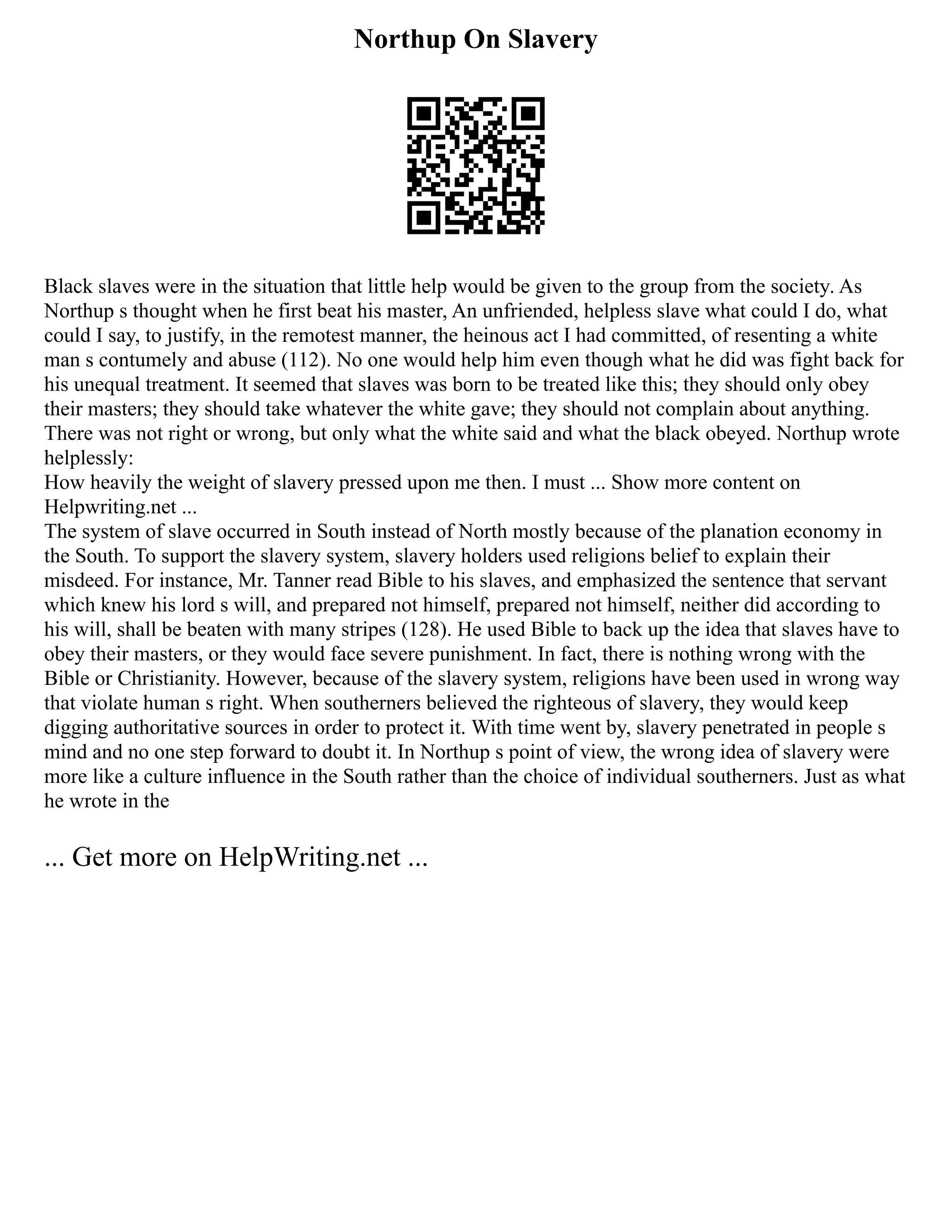Northup On Slavery
Black slaves were in the situation that little help would be given to the group from the society. As
Northup s thought when he first beat his master, An unfriended, helpless slave what could I do, what
could I say, to justify, in the remotest manner, the heinous act I had committed, of resenting a white
man s contumely and abuse (112). No one would help him even though what he did was fight back for
his unequal treatment. It seemed that slaves was born to be treated like this; they should only obey
their masters; they should take whatever the white gave; they should not complain about anything.
There was not right or wrong, but only what the white said and what the black obeyed. Northup wrote
helplessly:
How heavily the weight of slavery pressed upon me then. I must ... Show more content on
Helpwriting.net ...
The system of slave occurred in South instead of North mostly because of the planation economy in
the South. To support the slavery system, slavery holders used religions belief to explain their
misdeed. For instance, Mr. Tanner read Bible to his slaves, and emphasized the sentence that servant
which knew his lord s will, and prepared not himself, prepared not himself, neither did according to
his will, shall be beaten with many stripes (128). He used Bible to back up the idea that slaves have to
obey their masters, or they would face severe punishment. In fact, there is nothing wrong with the
Bible or Christianity. However, because of the slavery system, religions have been used in wrong way
that violate human s right. When southerners believed the righteous of slavery, they would keep
digging authoritative sources in order to protect it. With time went by, slavery penetrated in people s
mind and no one step forward to doubt it. In Northup s point of view, the wrong idea of slavery were
more like a culture influence in the South rather than the choice of individual southerners. Just as what
he wrote in the
... Get more on HelpWriting.net ...
 
