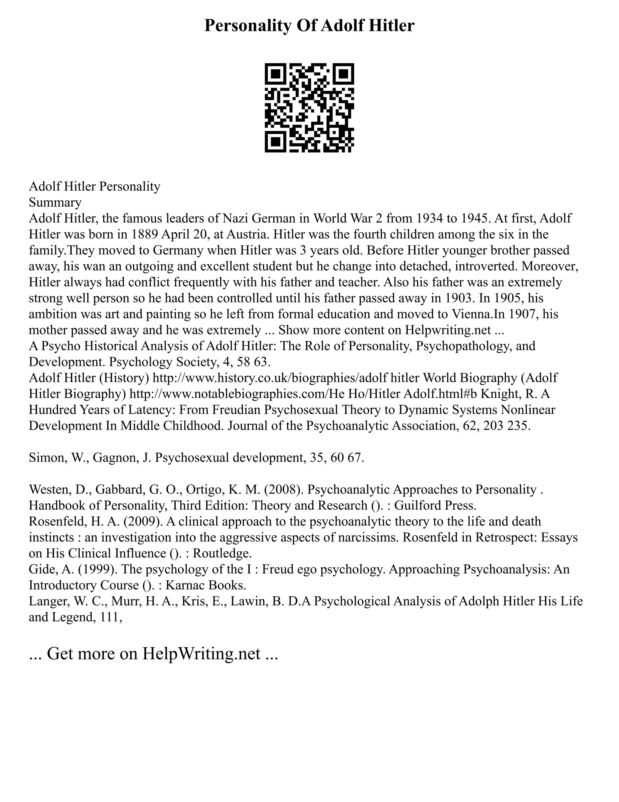 Personality Of Adolf Hitler
Adolf Hitler Personality
Summary
Adolf Hitler, the famous leaders of Nazi German in World War 2 from 1934 to 1945. At first, Adolf
Hitler was born in 1889 April 20, at Austria. Hitler was the fourth children among the six in the
family.They moved to Germany when Hitler was 3 years old. Before Hitler younger brother passed
away, his wan an outgoing and excellent student but he change into detached, introverted. Moreover,
Hitler always had conflict frequently with his father and teacher. Also his father was an extremely
strong well person so he had been controlled until his father passed away in 1903. In 1905, his
ambition was art and painting so he left from formal education and moved to Vienna.In 1907, his
mother passed away and he was extremely ... Show more content on Helpwriting.net ...
A Psycho Historical Analysis of Adolf Hitler: The Role of Personality, Psychopathology, and
Development. Psychology Society, 4, 58 63.
Adolf Hitler (History) http://www.history.co.uk/biographies/adolf hitler World Biography (Adolf
Hitler Biography) http://www.notablebiographies.com/He Ho/Hitler Adolf.html#b Knight, R. A
Hundred Years of Latency: From Freudian Psychosexual Theory to Dynamic Systems Nonlinear
Development In Middle Childhood. Journal of the Psychoanalytic Association, 62, 203 235.
Simon, W., Gagnon, J. Psychosexual development, 35, 60 67.
Westen, D., Gabbard, G. O., Ortigo, K. M. (2008). Psychoanalytic Approaches to Personality .
Handbook of Personality, Third Edition: Theory and Research (). : Guilford Press.
Rosenfeld, H. A. (2009). A clinical approach to the psychoanalytic theory to the life and death
instincts : an investigation into the aggressive aspects of narcissims. Rosenfeld in Retrospect: Essays
on His Clinical Influence (). : Routledge.
Gide, A. (1999). The psychology of the I : Freud ego psychology. Approaching Psychoanalysis: An
Introductory Course (). : Karnac Books.
Langer, W. C., Murr, H. A., Kris, E., Lawin, B. D.A Psychological Analysis of Adolph Hitler His Life
and Legend, 111,
... Get more on HelpWriting.net ...
 