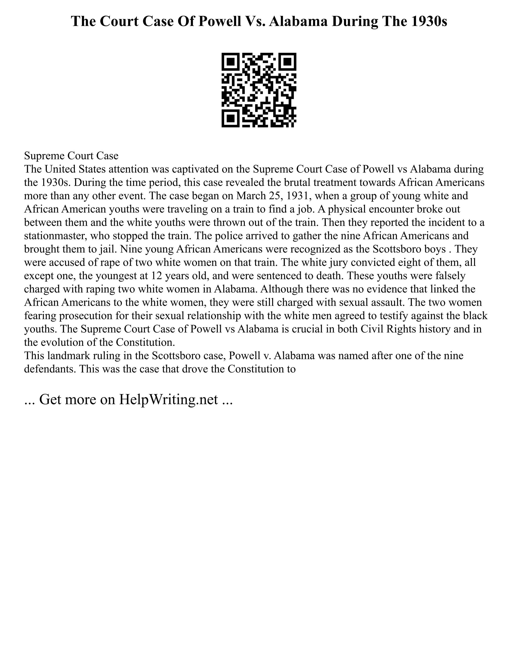 The Court Case Of Powell Vs. Alabama During The 1930s
Supreme Court Case
The United States attention was captivated on the Supreme Court Case of Powell vs Alabama during
the 1930s. During the time period, this case revealed the brutal treatment towards African Americans
more than any other event. The case began on March 25, 1931, when a group of young white and
African American youths were traveling on a train to find a job. A physical encounter broke out
between them and the white youths were thrown out of the train. Then they reported the incident to a
stationmaster, who stopped the train. The police arrived to gather the nine African Americans and
brought them to jail. Nine young African Americans were recognized as the Scottsboro boys . They
were accused of rape of two white women on that train. The white jury convicted eight of them, all
except one, the youngest at 12 years old, and were sentenced to death. These youths were falsely
charged with raping two white women in Alabama. Although there was no evidence that linked the
African Americans to the white women, they were still charged with sexual assault. The two women
fearing prosecution for their sexual relationship with the white men agreed to testify against the black
youths. The Supreme Court Case of Powell vs Alabama is crucial in both Civil Rights history and in
the evolution of the Constitution.
This landmark ruling in the Scottsboro case, Powell v. Alabama was named after one of the nine
defendants. This was the case that drove the Constitution to
... Get more on HelpWriting.net ...
 