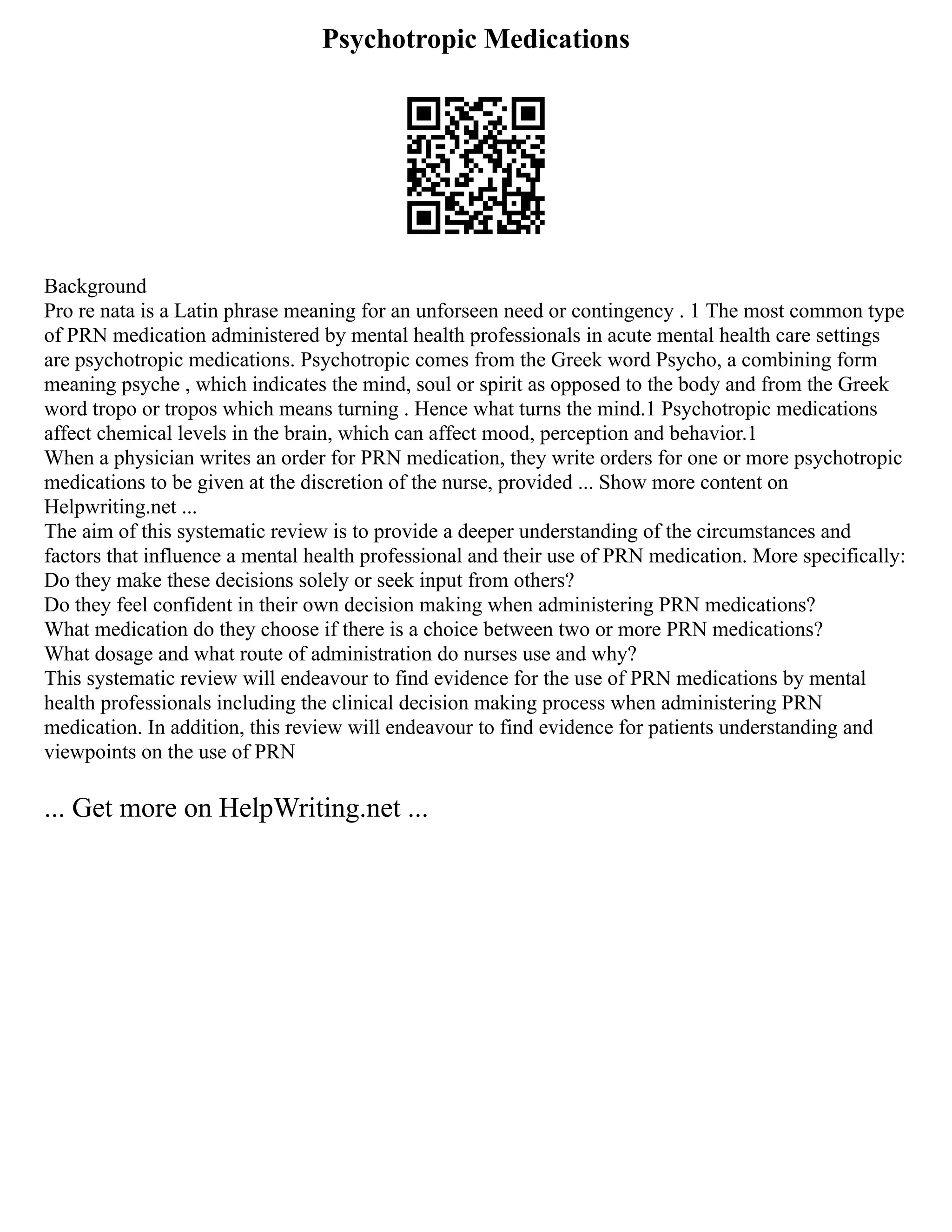 Psychotropic Medications
Background
Pro re nata is a Latin phrase meaning for an unforseen need or contingency . 1 The most common type
of PRN medication administered by mental health professionals in acute mental health care settings
are psychotropic medications. Psychotropic comes from the Greek word Psycho, a combining form
meaning psyche , which indicates the mind, soul or spirit as opposed to the body and from the Greek
word tropo or tropos which means turning . Hence what turns the mind.1 Psychotropic medications
affect chemical levels in the brain, which can affect mood, perception and behavior.1
When a physician writes an order for PRN medication, they write orders for one or more psychotropic
medications to be given at the discretion of the nurse, provided ... Show more content on
Helpwriting.net ...
The aim of this systematic review is to provide a deeper understanding of the circumstances and
factors that influence a mental health professional and their use of PRN medication. More specifically:
Do they make these decisions solely or seek input from others?
Do they feel confident in their own decision making when administering PRN medications?
What medication do they choose if there is a choice between two or more PRN medications?
What dosage and what route of administration do nurses use and why?
This systematic review will endeavour to find evidence for the use of PRN medications by mental
health professionals including the clinical decision making process when administering PRN
medication. In addition, this review will endeavour to find evidence for patients understanding and
viewpoints on the use of PRN
... Get more on HelpWriting.net ...
 