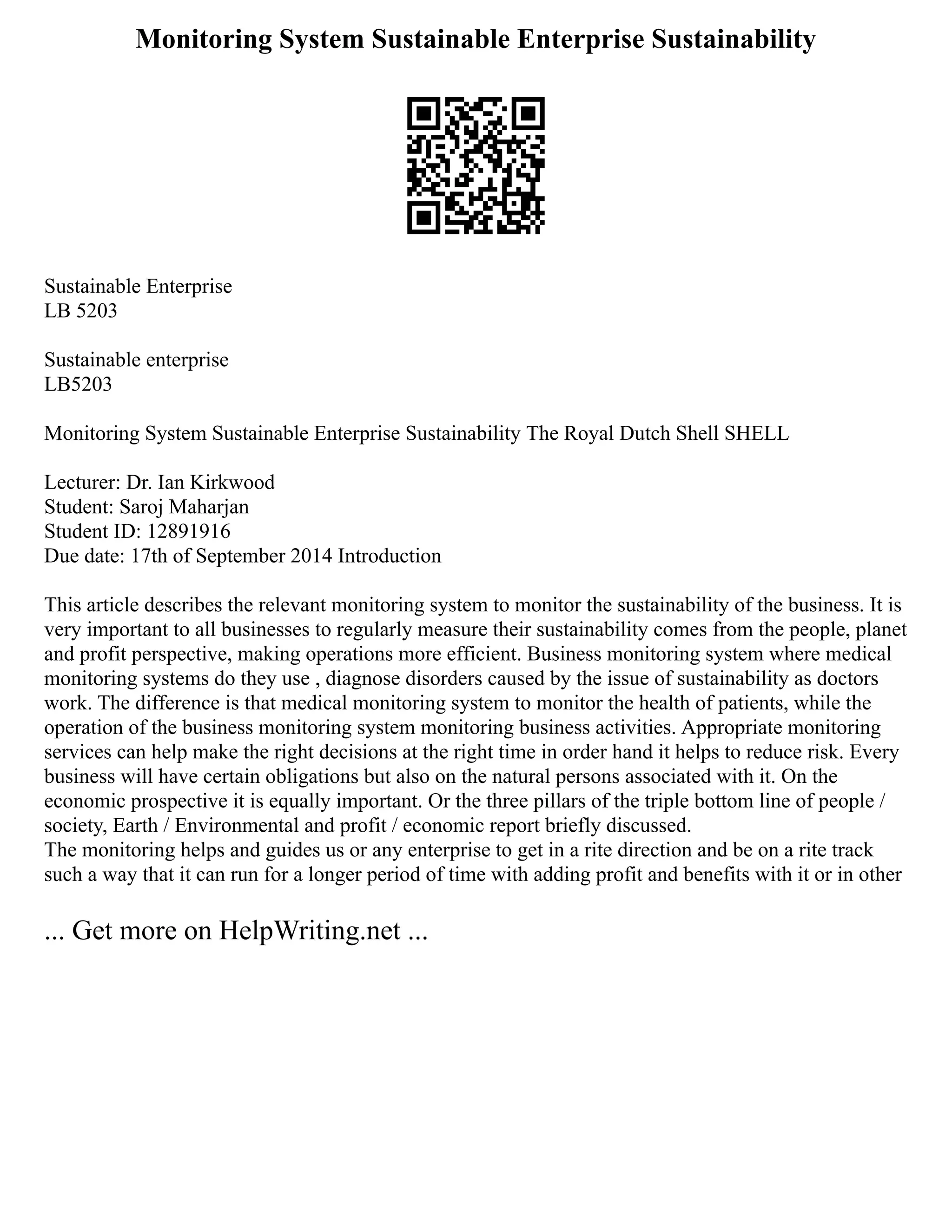 Monitoring System Sustainable Enterprise Sustainability
Sustainable Enterprise
LB 5203
Sustainable enterprise
LB5203
Monitoring System Sustainable Enterprise Sustainability The Royal Dutch Shell SHELL
Lecturer: Dr. Ian Kirkwood
Student: Saroj Maharjan
Student ID: 12891916
Due date: 17th of September 2014 Introduction
This article describes the relevant monitoring system to monitor the sustainability of the business. It is
very important to all businesses to regularly measure their sustainability comes from the people, planet
and profit perspective, making operations more efficient. Business monitoring system where medical
monitoring systems do they use , diagnose disorders caused by the issue of sustainability as doctors
work. The difference is that medical monitoring system to monitor the health of patients, while the
operation of the business monitoring system monitoring business activities. Appropriate monitoring
services can help make the right decisions at the right time in order hand it helps to reduce risk. Every
business will have certain obligations but also on the natural persons associated with it. On the
economic prospective it is equally important. Or the three pillars of the triple bottom line of people /
society, Earth / Environmental and profit / economic report briefly discussed.
The monitoring helps and guides us or any enterprise to get in a rite direction and be on a rite track
such a way that it can run for a longer period of time with adding profit and benefits with it or in other
... Get more on HelpWriting.net ...
 