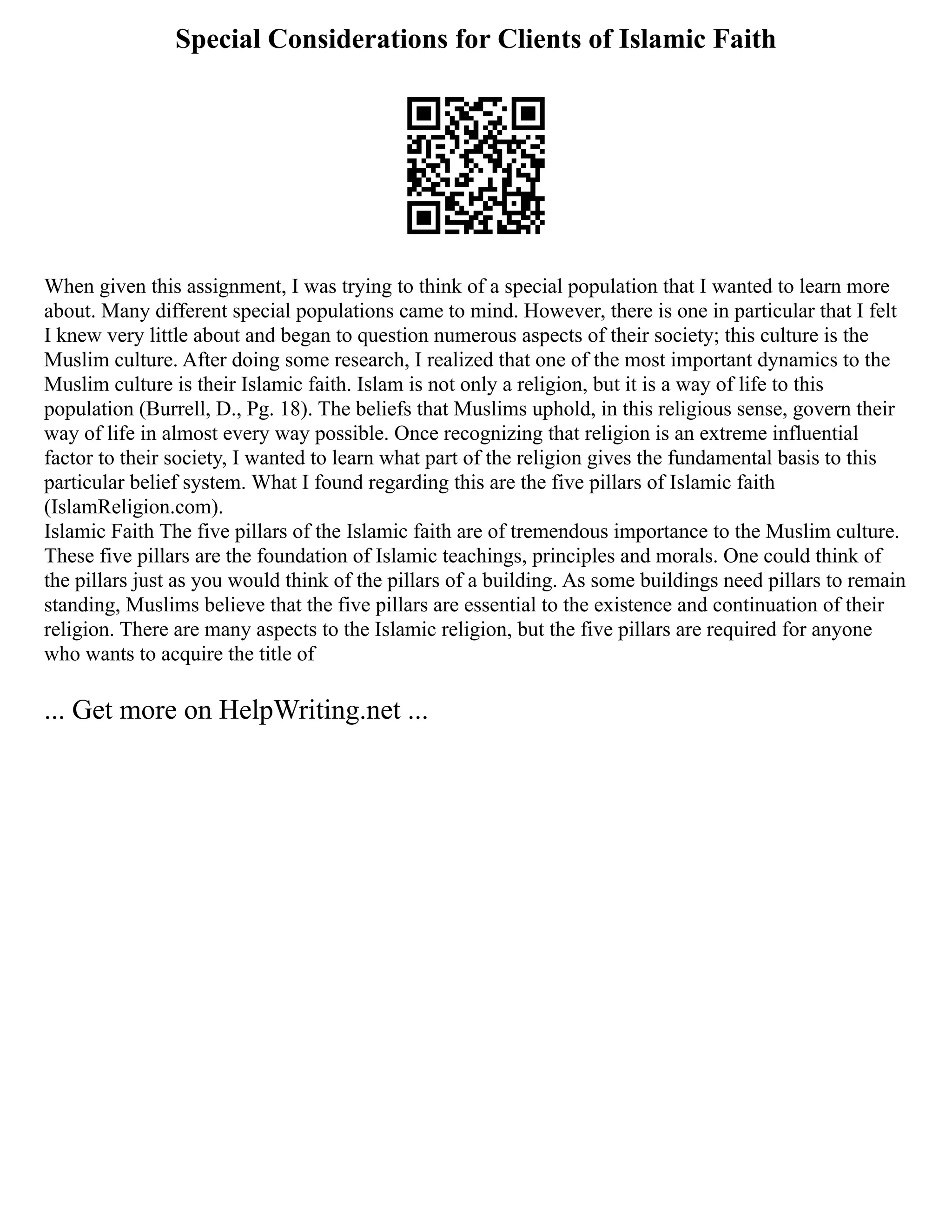 Special Considerations for Clients of Islamic Faith
When given this assignment, I was trying to think of a special population that I wanted to learn more
about. Many different special populations came to mind. However, there is one in particular that I felt
I knew very little about and began to question numerous aspects of their society; this culture is the
Muslim culture. After doing some research, I realized that one of the most important dynamics to the
Muslim culture is their Islamic faith. Islam is not only a religion, but it is a way of life to this
population (Burrell, D., Pg. 18). The beliefs that Muslims uphold, in this religious sense, govern their
way of life in almost every way possible. Once recognizing that religion is an extreme influential
factor to their society, I wanted to learn what part of the religion gives the fundamental basis to this
particular belief system. What I found regarding this are the five pillars of Islamic faith
(IslamReligion.com).
Islamic Faith The five pillars of the Islamic faith are of tremendous importance to the Muslim culture.
These five pillars are the foundation of Islamic teachings, principles and morals. One could think of
the pillars just as you would think of the pillars of a building. As some buildings need pillars to remain
standing, Muslims believe that the five pillars are essential to the existence and continuation of their
religion. There are many aspects to the Islamic religion, but the five pillars are required for anyone
who wants to acquire the title of
... Get more on HelpWriting.net ...
 