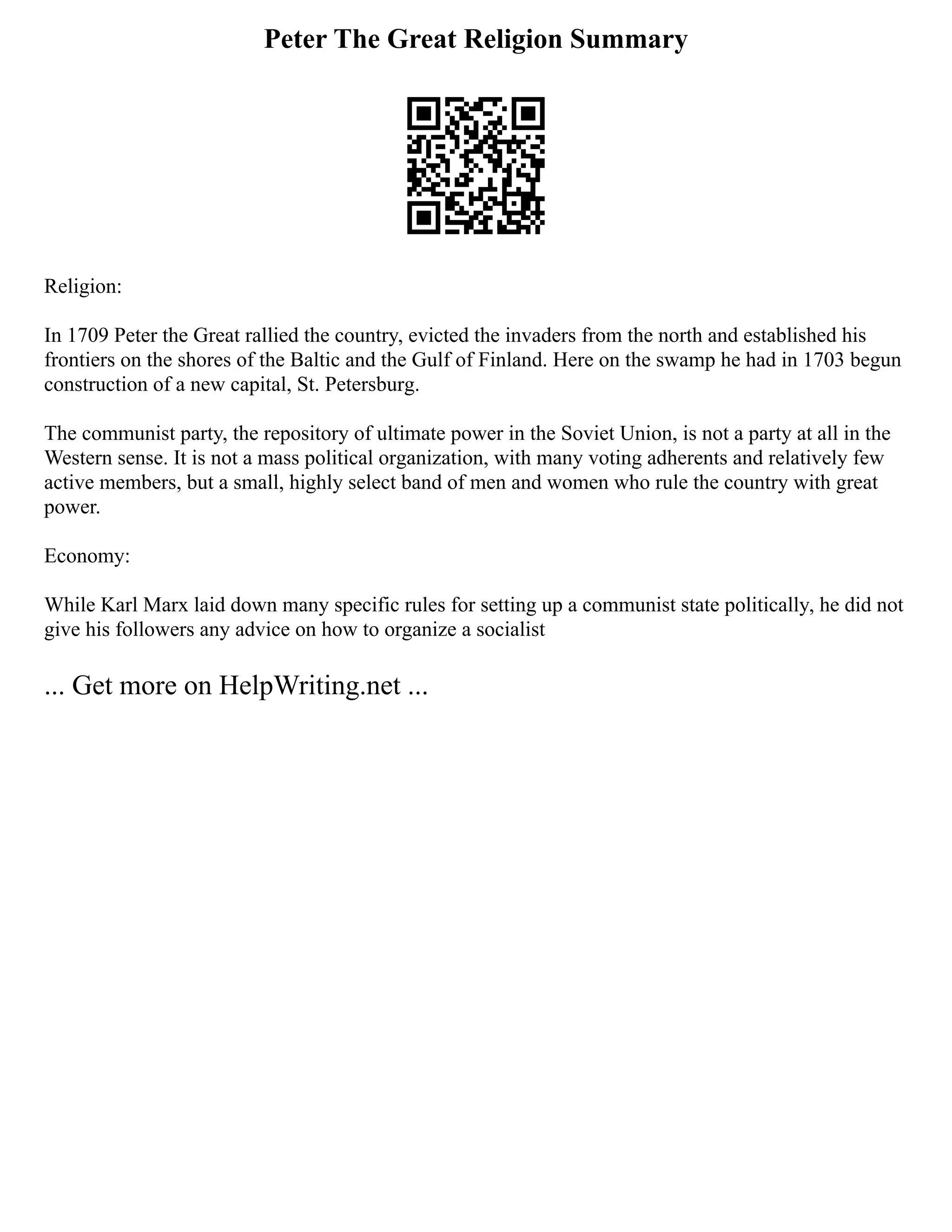 Peter The Great Religion Summary
Religion:
In 1709 Peter the Great rallied the country, evicted the invaders from the north and established his
frontiers on the shores of the Baltic and the Gulf of Finland. Here on the swamp he had in 1703 begun
construction of a new capital, St. Petersburg.
The communist party, the repository of ultimate power in the Soviet Union, is not a party at all in the
Western sense. It is not a mass political organization, with many voting adherents and relatively few
active members, but a small, highly select band of men and women who rule the country with great
power.
Economy:
While Karl Marx laid down many specific rules for setting up a communist state politically, he did not
give his followers any advice on how to organize a socialist
... Get more on HelpWriting.net ...
 