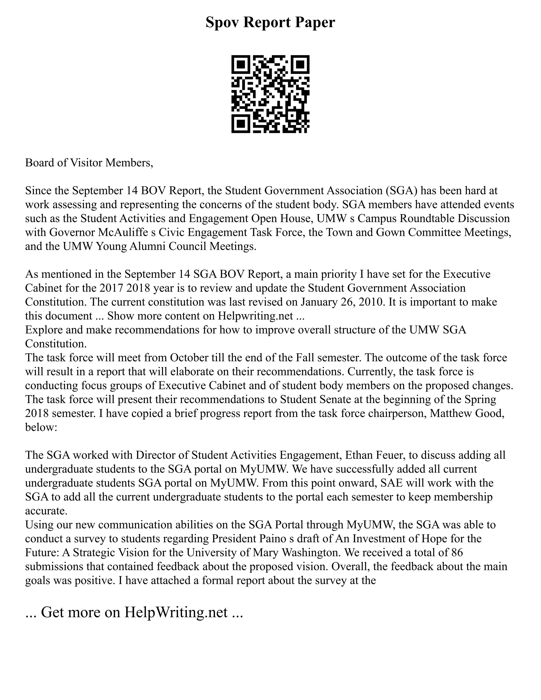 Spov Report Paper
Board of Visitor Members,
Since the September 14 BOV Report, the Student Government Association (SGA) has been hard at
work assessing and representing the concerns of the student body. SGA members have attended events
such as the Student Activities and Engagement Open House, UMW s Campus Roundtable Discussion
with Governor McAuliffe s Civic Engagement Task Force, the Town and Gown Committee Meetings,
and the UMW Young Alumni Council Meetings.
As mentioned in the September 14 SGA BOV Report, a main priority I have set for the Executive
Cabinet for the 2017 2018 year is to review and update the Student Government Association
Constitution. The current constitution was last revised on January 26, 2010. It is important to make
this document ... Show more content on Helpwriting.net ...
Explore and make recommendations for how to improve overall structure of the UMW SGA
Constitution.
The task force will meet from October till the end of the Fall semester. The outcome of the task force
will result in a report that will elaborate on their recommendations. Currently, the task force is
conducting focus groups of Executive Cabinet and of student body members on the proposed changes.
The task force will present their recommendations to Student Senate at the beginning of the Spring
2018 semester. I have copied a brief progress report from the task force chairperson, Matthew Good,
below:
The SGA worked with Director of Student Activities Engagement, Ethan Feuer, to discuss adding all
undergraduate students to the SGA portal on MyUMW. We have successfully added all current
undergraduate students SGA portal on MyUMW. From this point onward, SAE will work with the
SGA to add all the current undergraduate students to the portal each semester to keep membership
accurate.
Using our new communication abilities on the SGA Portal through MyUMW, the SGA was able to
conduct a survey to students regarding President Paino s draft of An Investment of Hope for the
Future: A Strategic Vision for the University of Mary Washington. We received a total of 86
submissions that contained feedback about the proposed vision. Overall, the feedback about the main
goals was positive. I have attached a formal report about the survey at the
... Get more on HelpWriting.net ...
 