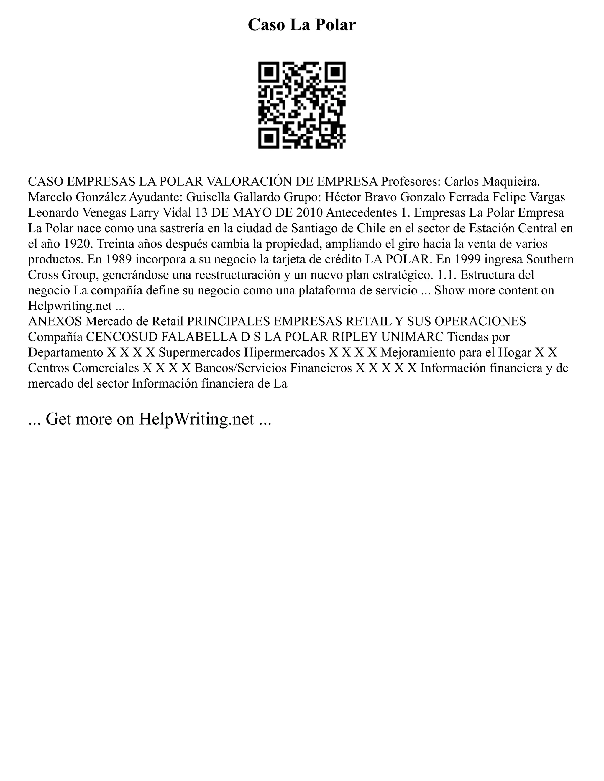 Caso La Polar
CASO EMPRESAS LA POLAR VALORACIÓN DE EMPRESA Profesores: Carlos Maquieira.
Marcelo González Ayudante: Guisella Gallardo Grupo: Héctor Bravo Gonzalo Ferrada Felipe Vargas
Leonardo Venegas Larry Vidal 13 DE MAYO DE 2010 Antecedentes 1. Empresas La Polar Empresa
La Polar nace como una sastrería en la ciudad de Santiago de Chile en el sector de Estación Central en
el año 1920. Treinta años después cambia la propiedad, ampliando el giro hacia la venta de varios
productos. En 1989 incorpora a su negocio la tarjeta de crédito LA POLAR. En 1999 ingresa Southern
Cross Group, generándose una reestructuración y un nuevo plan estratégico. 1.1. Estructura del
negocio La compañía define su negocio como una plataforma de servicio ... Show more content on
Helpwriting.net ...
ANEXOS Mercado de Retail PRINCIPALES EMPRESAS RETAIL Y SUS OPERACIONES
Compañía CENCOSUD FALABELLA D S LA POLAR RIPLEY UNIMARC Tiendas por
Departamento X X X X Supermercados Hipermercados X X X X Mejoramiento para el Hogar X X
Centros Comerciales X X X X Bancos/Servicios Financieros X X X X X Información financiera y de
mercado del sector Información financiera de La
... Get more on HelpWriting.net ...
 