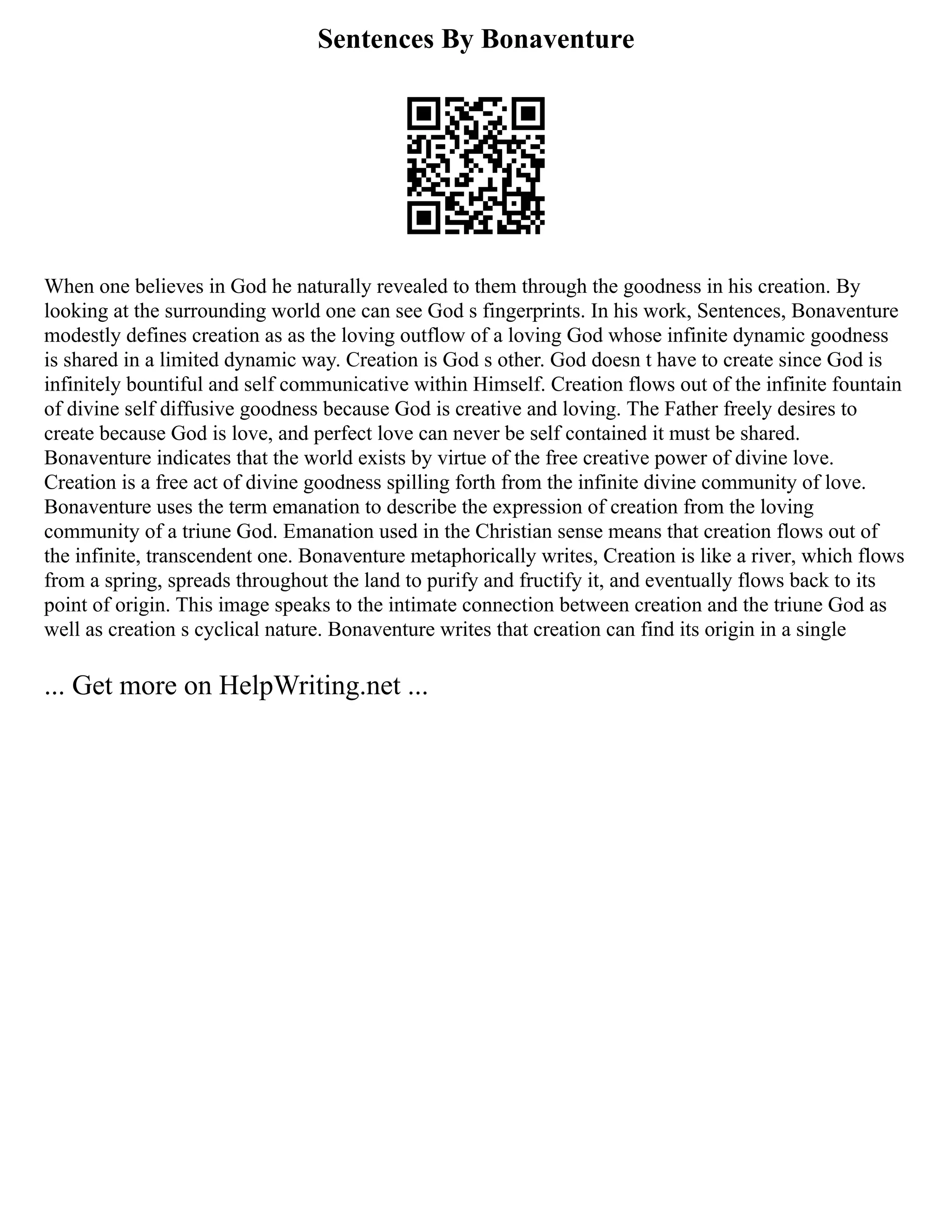 Sentences By Bonaventure
When one believes in God he naturally revealed to them through the goodness in his creation. By
looking at the surrounding world one can see God s fingerprints. In his work, Sentences, Bonaventure
modestly defines creation as as the loving outflow of a loving God whose infinite dynamic goodness
is shared in a limited dynamic way. Creation is God s other. God doesn t have to create since God is
infinitely bountiful and self communicative within Himself. Creation flows out of the infinite fountain
of divine self diffusive goodness because God is creative and loving. The Father freely desires to
create because God is love, and perfect love can never be self contained it must be shared.
Bonaventure indicates that the world exists by virtue of the free creative power of divine love.
Creation is a free act of divine goodness spilling forth from the infinite divine community of love.
Bonaventure uses the term emanation to describe the expression of creation from the loving
community of a triune God. Emanation used in the Christian sense means that creation flows out of
the infinite, transcendent one. Bonaventure metaphorically writes, Creation is like a river, which flows
from a spring, spreads throughout the land to purify and fructify it, and eventually flows back to its
point of origin. This image speaks to the intimate connection between creation and the triune God as
well as creation s cyclical nature. Bonaventure writes that creation can find its origin in a single
... Get more on HelpWriting.net ...
 