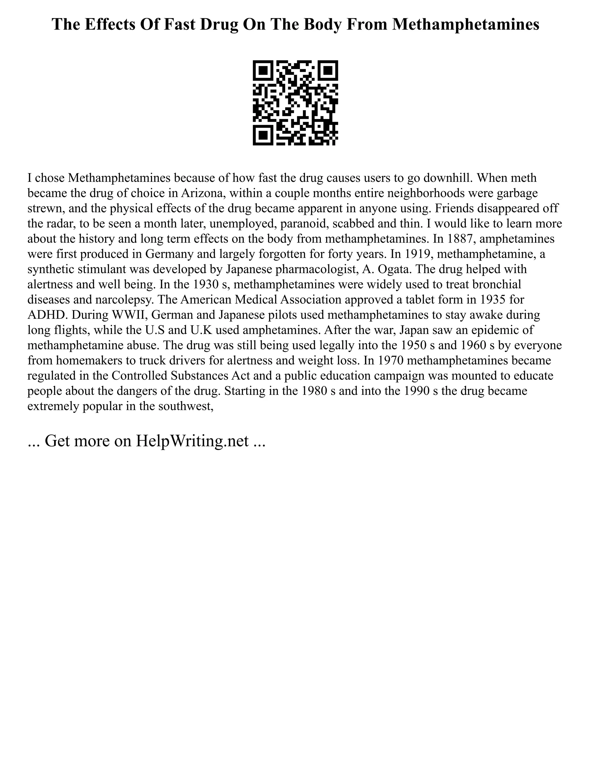 The Effects Of Fast Drug On The Body From Methamphetamines
I chose Methamphetamines because of how fast the drug causes users to go downhill. When meth
became the drug of choice in Arizona, within a couple months entire neighborhoods were garbage
strewn, and the physical effects of the drug became apparent in anyone using. Friends disappeared off
the radar, to be seen a month later, unemployed, paranoid, scabbed and thin. I would like to learn more
about the history and long term effects on the body from methamphetamines. In 1887, amphetamines
were first produced in Germany and largely forgotten for forty years. In 1919, methamphetamine, a
synthetic stimulant was developed by Japanese pharmacologist, A. Ogata. The drug helped with
alertness and well being. In the 1930 s, methamphetamines were widely used to treat bronchial
diseases and narcolepsy. The American Medical Association approved a tablet form in 1935 for
ADHD. During WWII, German and Japanese pilots used methamphetamines to stay awake during
long flights, while the U.S and U.K used amphetamines. After the war, Japan saw an epidemic of
methamphetamine abuse. The drug was still being used legally into the 1950 s and 1960 s by everyone
from homemakers to truck drivers for alertness and weight loss. In 1970 methamphetamines became
regulated in the Controlled Substances Act and a public education campaign was mounted to educate
people about the dangers of the drug. Starting in the 1980 s and into the 1990 s the drug became
extremely popular in the southwest,
... Get more on HelpWriting.net ...
 