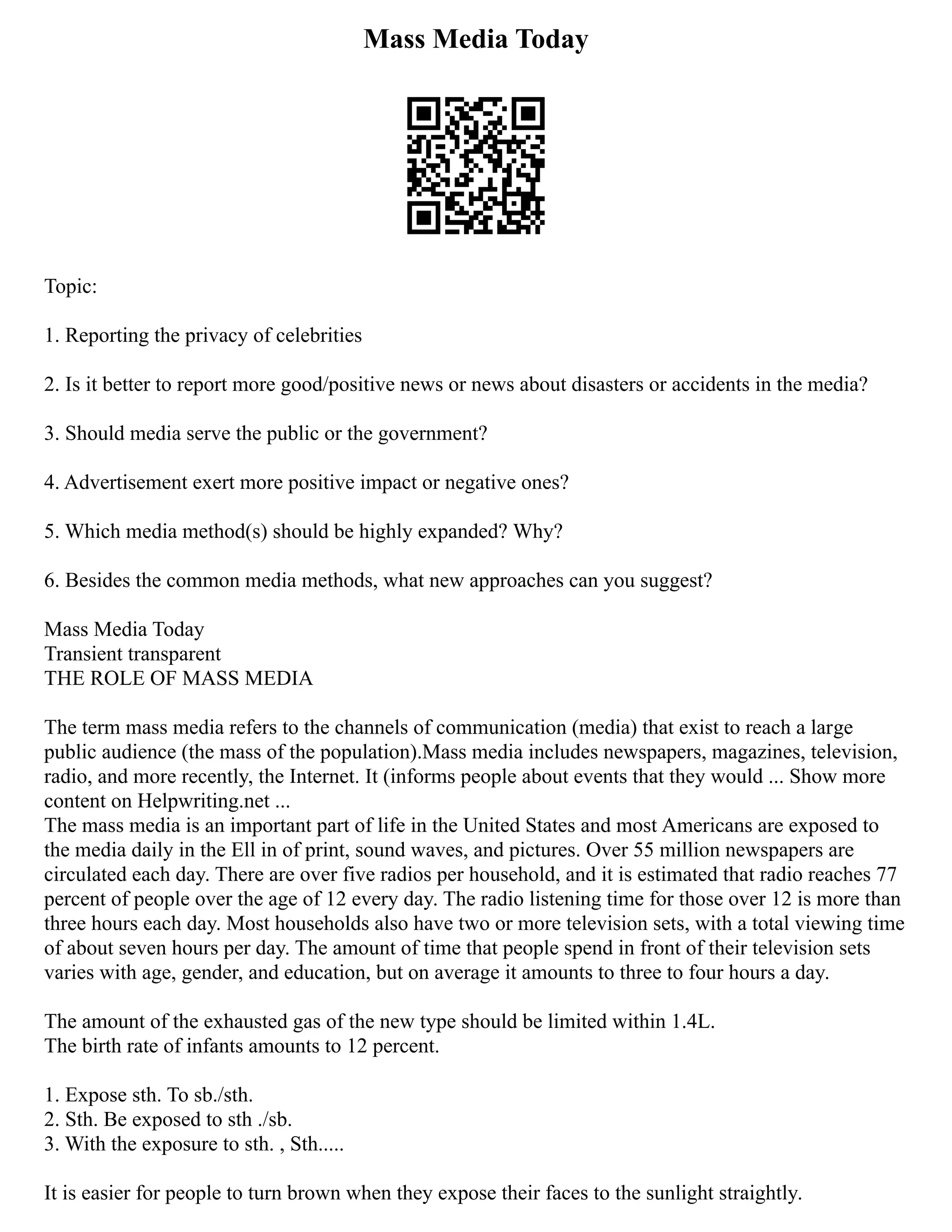 Mass Media Today
Topic:
1. Reporting the privacy of celebrities
2. Is it better to report more good/positive news or news about disasters or accidents in the media?
3. Should media serve the public or the government?
4. Advertisement exert more positive impact or negative ones?
5. Which media method(s) should be highly expanded? Why?
6. Besides the common media methods, what new approaches can you suggest?
Mass Media Today
Transient transparent
THE ROLE OF MASS MEDIA
The term mass media refers to the channels of communication (media) that exist to reach a large
public audience (the mass of the population).Mass media includes newspapers, magazines, television,
radio, and more recently, the Internet. It (informs people about events that they would ... Show more
content on Helpwriting.net ...
The mass media is an important part of life in the United States and most Americans are exposed to
the media daily in the Ell in of print, sound waves, and pictures. Over 55 million newspapers are
circulated each day. There are over five radios per household, and it is estimated that radio reaches 77
percent of people over the age of 12 every day. The radio listening time for those over 12 is more than
three hours each day. Most households also have two or more television sets, with a total viewing time
of about seven hours per day. The amount of time that people spend in front of their television sets
varies with age, gender, and education, but on average it amounts to three to four hours a day.
The amount of the exhausted gas of the new type should be limited within 1.4L.
The birth rate of infants amounts to 12 percent.
1. Expose sth. To sb./sth.
2. Sth. Be exposed to sth ./sb.
3. With the exposure to sth. , Sth.....
It is easier for people to turn brown when they expose their faces to the sunlight straightly.
 