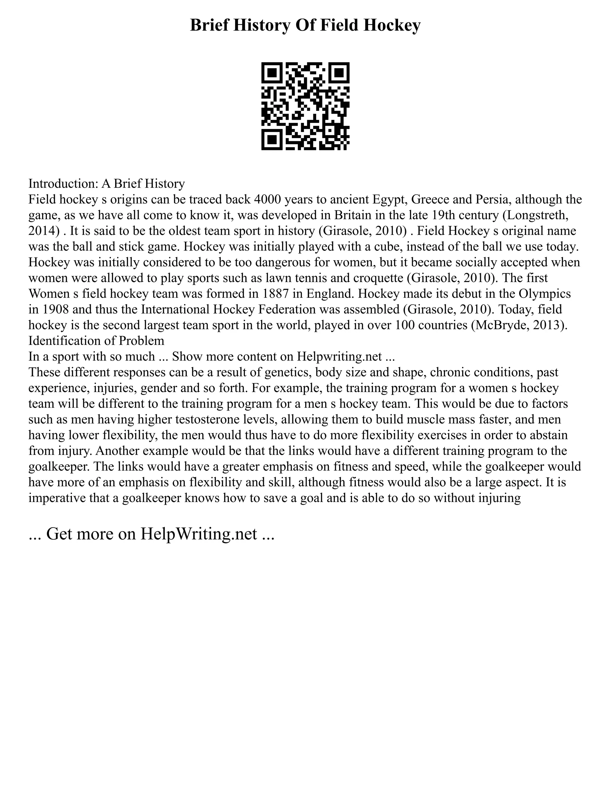 Brief History Of Field Hockey
Introduction: A Brief History
Field hockey s origins can be traced back 4000 years to ancient Egypt, Greece and Persia, although the
game, as we have all come to know it, was developed in Britain in the late 19th century (Longstreth,
2014) . It is said to be the oldest team sport in history (Girasole, 2010) . Field Hockey s original name
was the ball and stick game. Hockey was initially played with a cube, instead of the ball we use today.
Hockey was initially considered to be too dangerous for women, but it became socially accepted when
women were allowed to play sports such as lawn tennis and croquette (Girasole, 2010). The first
Women s field hockey team was formed in 1887 in England. Hockey made its debut in the Olympics
in 1908 and thus the International Hockey Federation was assembled (Girasole, 2010). Today, field
hockey is the second largest team sport in the world, played in over 100 countries (McBryde, 2013).
Identification of Problem
In a sport with so much ... Show more content on Helpwriting.net ...
These different responses can be a result of genetics, body size and shape, chronic conditions, past
experience, injuries, gender and so forth. For example, the training program for a women s hockey
team will be different to the training program for a men s hockey team. This would be due to factors
such as men having higher testosterone levels, allowing them to build muscle mass faster, and men
having lower flexibility, the men would thus have to do more flexibility exercises in order to abstain
from injury. Another example would be that the links would have a different training program to the
goalkeeper. The links would have a greater emphasis on fitness and speed, while the goalkeeper would
have more of an emphasis on flexibility and skill, although fitness would also be a large aspect. It is
imperative that a goalkeeper knows how to save a goal and is able to do so without injuring
... Get more on HelpWriting.net ...
 