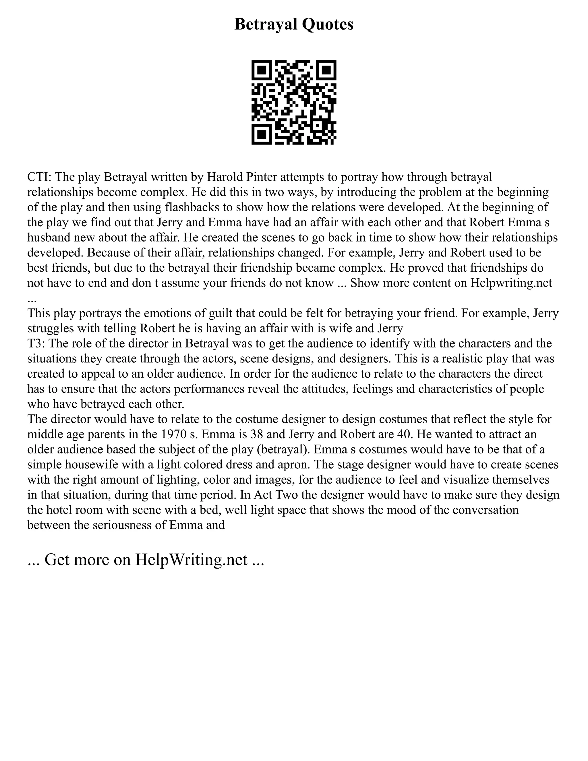 Betrayal Quotes
CTI: The play Betrayal written by Harold Pinter attempts to portray how through betrayal
relationships become complex. He did this in two ways, by introducing the problem at the beginning
of the play and then using flashbacks to show how the relations were developed. At the beginning of
the play we find out that Jerry and Emma have had an affair with each other and that Robert Emma s
husband new about the affair. He created the scenes to go back in time to show how their relationships
developed. Because of their affair, relationships changed. For example, Jerry and Robert used to be
best friends, but due to the betrayal their friendship became complex. He proved that friendships do
not have to end and don t assume your friends do not know ... Show more content on Helpwriting.net
...
This play portrays the emotions of guilt that could be felt for betraying your friend. For example, Jerry
struggles with telling Robert he is having an affair with is wife and Jerry
T3: The role of the director in Betrayal was to get the audience to identify with the characters and the
situations they create through the actors, scene designs, and designers. This is a realistic play that was
created to appeal to an older audience. In order for the audience to relate to the characters the direct
has to ensure that the actors performances reveal the attitudes, feelings and characteristics of people
who have betrayed each other.
The director would have to relate to the costume designer to design costumes that reflect the style for
middle age parents in the 1970 s. Emma is 38 and Jerry and Robert are 40. He wanted to attract an
older audience based the subject of the play (betrayal). Emma s costumes would have to be that of a
simple housewife with a light colored dress and apron. The stage designer would have to create scenes
with the right amount of lighting, color and images, for the audience to feel and visualize themselves
in that situation, during that time period. In Act Two the designer would have to make sure they design
the hotel room with scene with a bed, well light space that shows the mood of the conversation
between the seriousness of Emma and
... Get more on HelpWriting.net ...
 