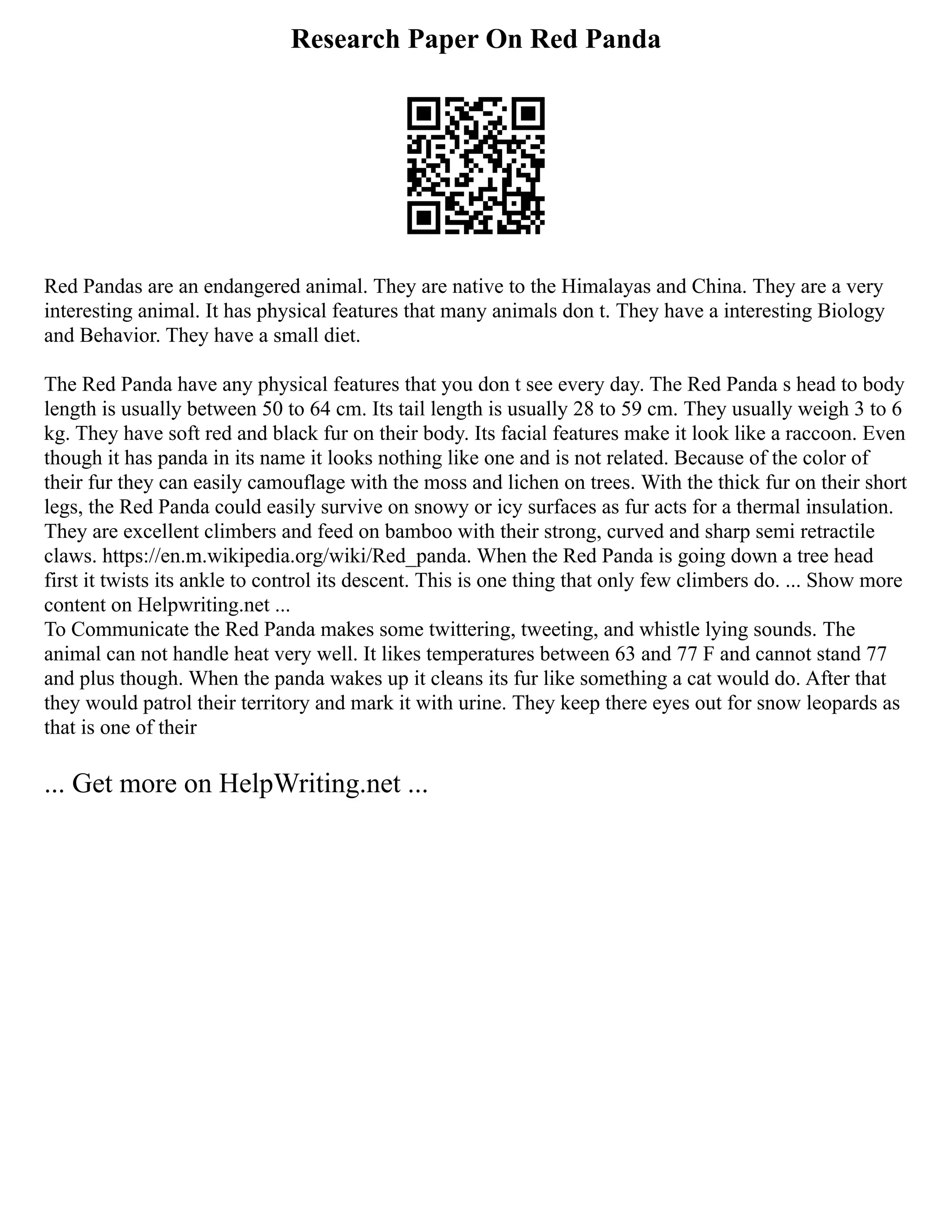 Research Paper On Red Panda
Red Pandas are an endangered animal. They are native to the Himalayas and China. They are a very
interesting animal. It has physical features that many animals don t. They have a interesting Biology
and Behavior. They have a small diet.
The Red Panda have any physical features that you don t see every day. The Red Panda s head to body
length is usually between 50 to 64 cm. Its tail length is usually 28 to 59 cm. They usually weigh 3 to 6
kg. They have soft red and black fur on their body. Its facial features make it look like a raccoon. Even
though it has panda in its name it looks nothing like one and is not related. Because of the color of
their fur they can easily camouflage with the moss and lichen on trees. With the thick fur on their short
legs, the Red Panda could easily survive on snowy or icy surfaces as fur acts for a thermal insulation.
They are excellent climbers and feed on bamboo with their strong, curved and sharp semi retractile
claws. https://en.m.wikipedia.org/wiki/Red_panda. When the Red Panda is going down a tree head
first it twists its ankle to control its descent. This is one thing that only few climbers do. ... Show more
content on Helpwriting.net ...
To Communicate the Red Panda makes some twittering, tweeting, and whistle lying sounds. The
animal can not handle heat very well. It likes temperatures between 63 and 77 F and cannot stand 77
and plus though. When the panda wakes up it cleans its fur like something a cat would do. After that
they would patrol their territory and mark it with urine. They keep there eyes out for snow leopards as
that is one of their
... Get more on HelpWriting.net ...
 