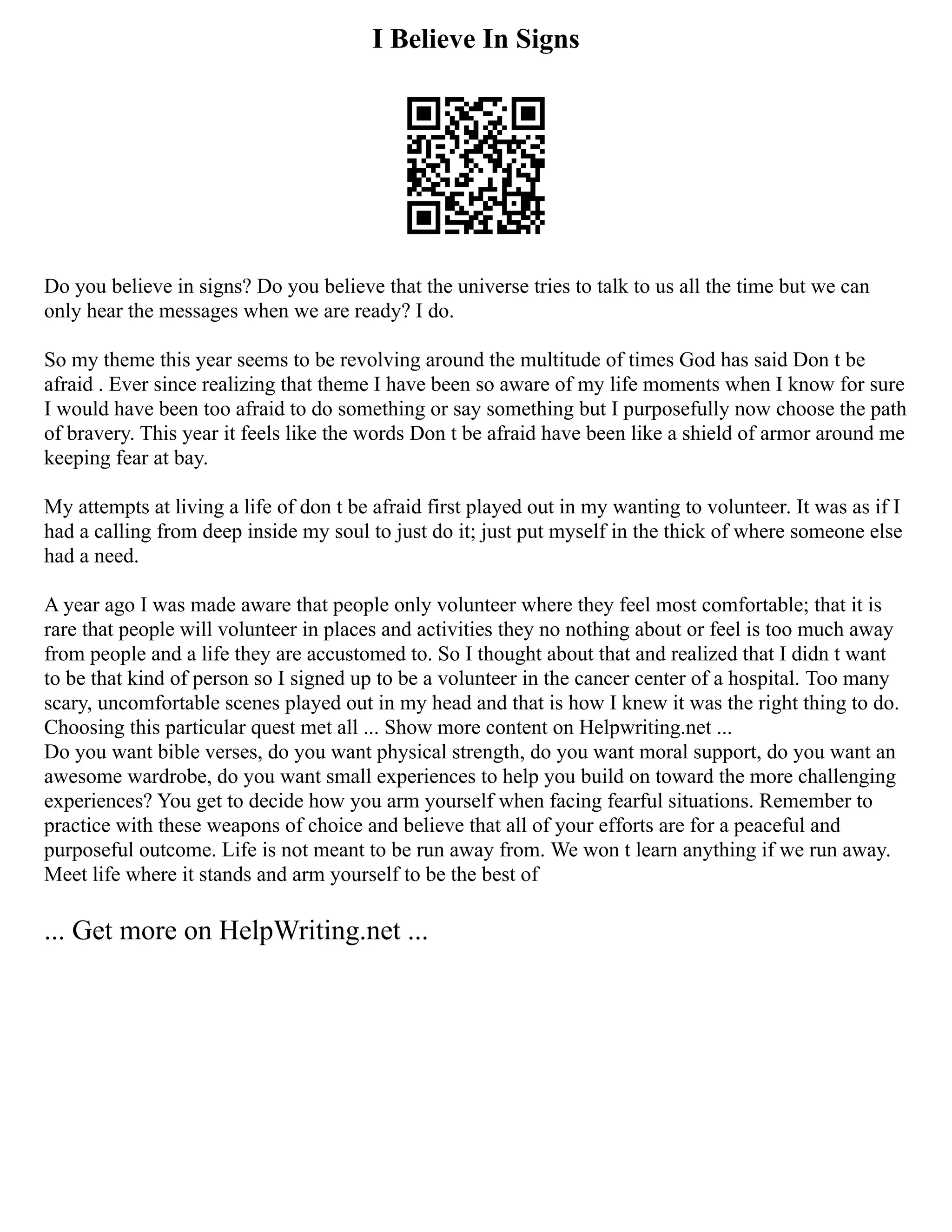 I Believe In Signs
Do you believe in signs? Do you believe that the universe tries to talk to us all the time but we can
only hear the messages when we are ready? I do.
So my theme this year seems to be revolving around the multitude of times God has said Don t be
afraid . Ever since realizing that theme I have been so aware of my life moments when I know for sure
I would have been too afraid to do something or say something but I purposefully now choose the path
of bravery. This year it feels like the words Don t be afraid have been like a shield of armor around me
keeping fear at bay.
My attempts at living a life of don t be afraid first played out in my wanting to volunteer. It was as if I
had a calling from deep inside my soul to just do it; just put myself in the thick of where someone else
had a need.
A year ago I was made aware that people only volunteer where they feel most comfortable; that it is
rare that people will volunteer in places and activities they no nothing about or feel is too much away
from people and a life they are accustomed to. So I thought about that and realized that I didn t want
to be that kind of person so I signed up to be a volunteer in the cancer center of a hospital. Too many
scary, uncomfortable scenes played out in my head and that is how I knew it was the right thing to do.
Choosing this particular quest met all ... Show more content on Helpwriting.net ...
Do you want bible verses, do you want physical strength, do you want moral support, do you want an
awesome wardrobe, do you want small experiences to help you build on toward the more challenging
experiences? You get to decide how you arm yourself when facing fearful situations. Remember to
practice with these weapons of choice and believe that all of your efforts are for a peaceful and
purposeful outcome. Life is not meant to be run away from. We won t learn anything if we run away.
Meet life where it stands and arm yourself to be the best of
... Get more on HelpWriting.net ...
 