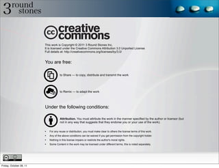 This work is Copyright © 2011 3 Round Stones Inc.
                         It is licensed under the Creative Commons Attribution 3.0 Unported License
                         Full details at: http://creativecommons.org/licenses/by/3.0/


                         You are free:

                                      to Share — to copy, distribute and transmit the work




                                      to Remix — to adapt the work




                         Under the following conditions:

                                      Attribution. You must attribute the work in the manner specified by the author or licensor (but
                                      not in any way that suggests that they endorse you or your use of the work).


                         •   For any reuse or distribution, you must make clear to others the license terms of this work.
                         •   Any of the above conditions can be waived if you get permission from the copyright holder.
                         •   Nothing in this license impairs or restricts the author's moral rights.
                         •   Some Content in the work may be licensed under different terms, this is noted separately.




Friday, October 28, 11
 