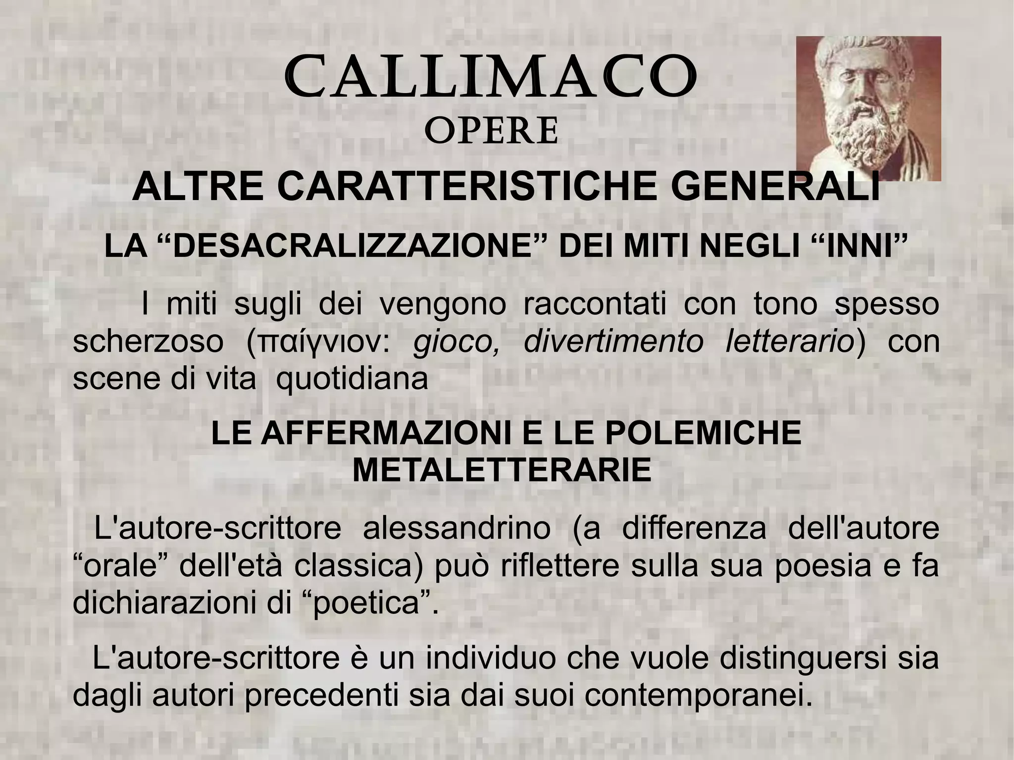 CALLIMACO
                         Opere
    ALTRE CARATTERISTICHE GENERALI
  LA “DESACRALIZZAZIONE” DEI MITI NEGLI “INNI”
    I miti sugli dei vengono raccontati con tono spesso
scherzoso (παίγνιον: gioco, divertimento letterario) con
scene di vita quotidiana
          LE AFFERMAZIONI E LE POLEMICHE
                 METALETTERARIE
  L'autore-scrittore alessandrino (a differenza dell'autore
“orale” dell'età classica) può riflettere sulla sua poesia e fa
dichiarazioni di “poetica”.
 L'autore-scrittore è un individuo che vuole distinguersi sia
dagli autori precedenti sia dai suoi contemporanei.
 