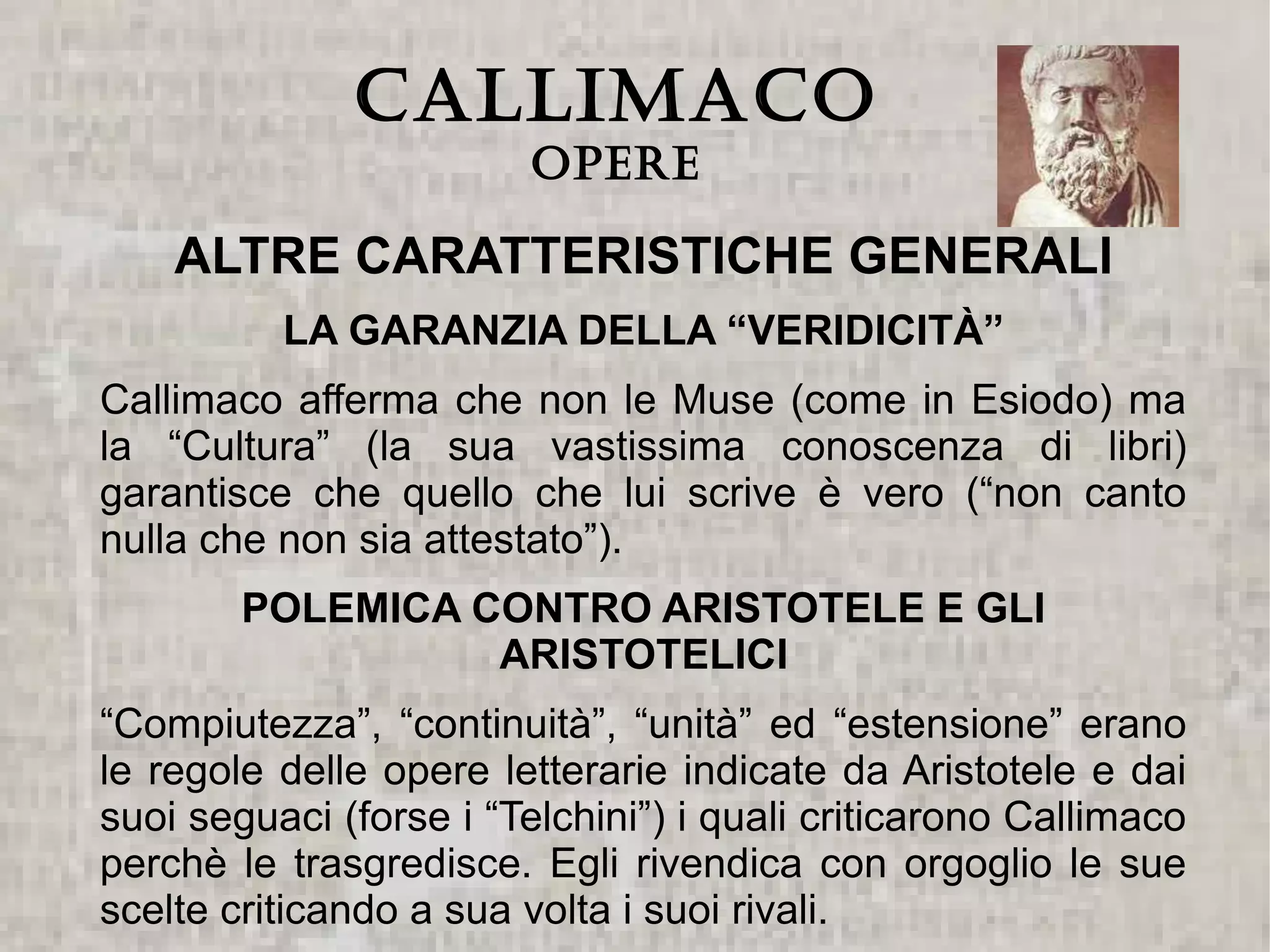 CALLIMACO
                         Opere

    ALTRE CARATTERISTICHE GENERALI
          LA GARANZIA DELLA “VERIDICITÀ”
Callimaco afferma che non le Muse (come in Esiodo) ma
la “Cultura” (la sua vastissima conoscenza di libri)
garantisce che quello che lui scrive è vero (“non canto
nulla che non sia attestato”).
        POLEMICA CONTRO ARISTOTELE E GLI
                  ARISTOTELICI
“Compiutezza”, “continuità”, “unità” ed “estensione” erano
le regole delle opere letterarie indicate da Aristotele e dai
suoi seguaci (forse i “Telchini”) i quali criticarono Callimaco
perchè le trasgredisce. Egli rivendica con orgoglio le sue
scelte criticando a sua volta i suoi rivali.
 