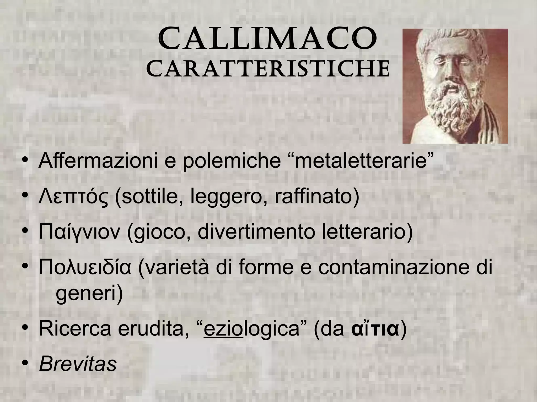 CALLIMACO
                CArAtterIstIChe


●
    Affermazioni e polemiche “metaletterarie”
●
    Λεπτός (sottile, leggero, raffinato)
●
    Παίγνιον (gioco, divertimento letterario)
●
    Πολυειδία (varietà di forme e contaminazione di
     generi)
●
    Ricerca erudita, “eziologica” (da αἴ τια)
●
    Brevitas
 