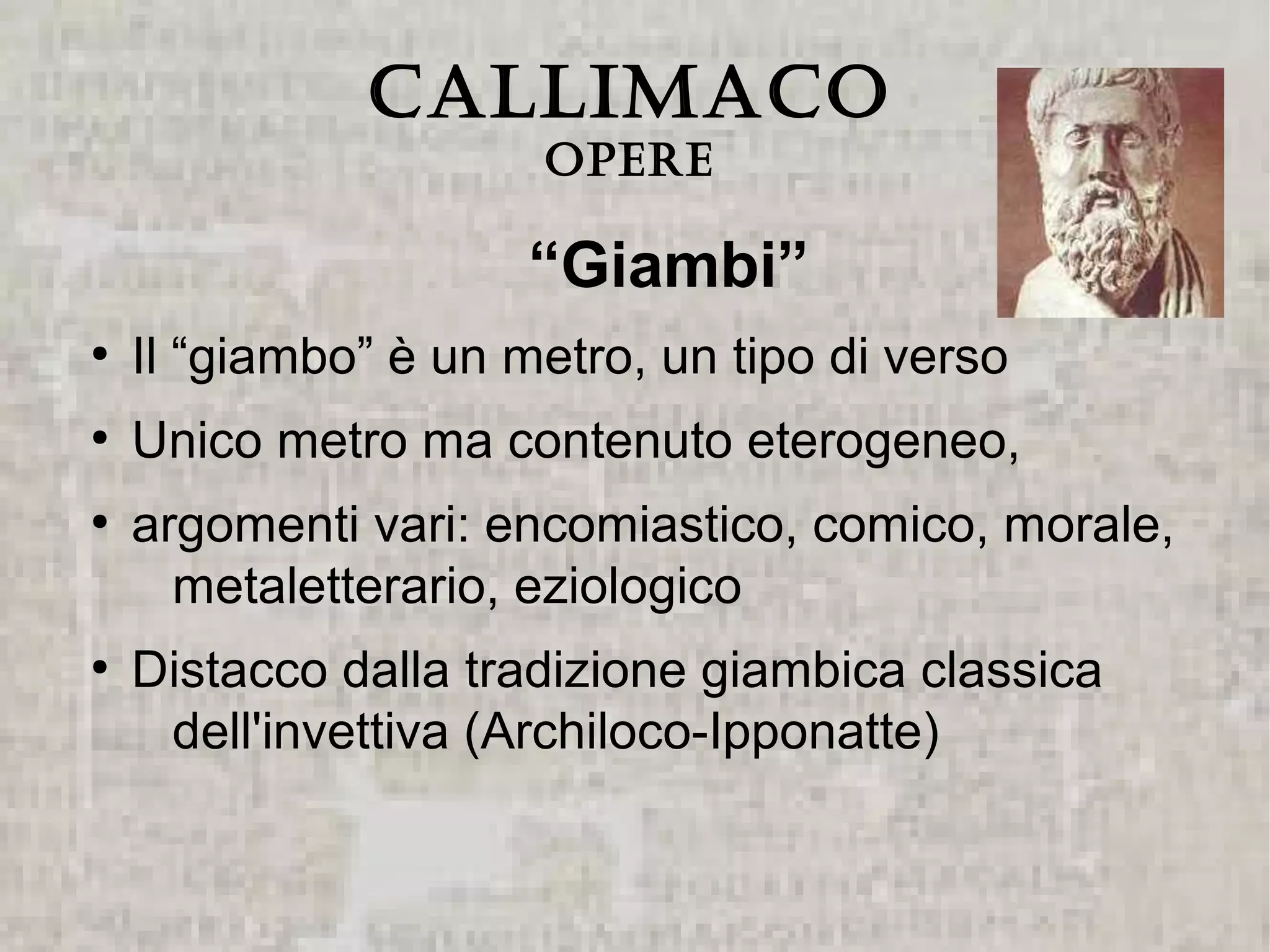 CALLIMACO
                      Opere

                      “Giambi”
●
    Il “giambo” è un metro, un tipo di verso
●
    Unico metro ma contenuto eterogeneo,
●
    argomenti vari: encomiastico, comico, morale,
      metaletterario, eziologico
●
    Distacco dalla tradizione giambica classica
     dell'invettiva (Archiloco-Ipponatte)
 