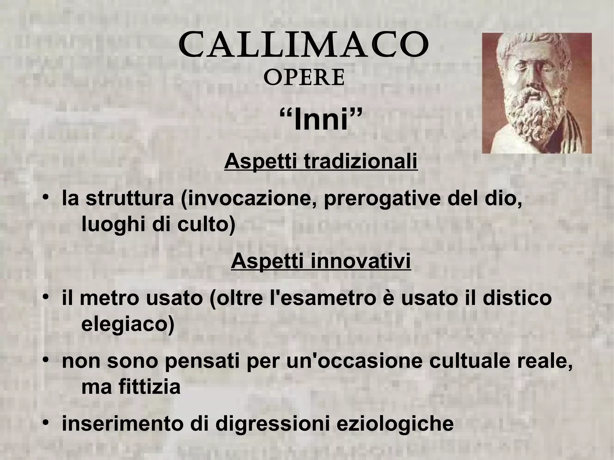 CALLIMACO
                        Opere

                          “Inni”
                    Aspetti tradizionali
●
    la struttura (invocazione, prerogative del dio,
      luoghi di culto)
                     Aspetti innovativi
●
    il metro usato (oltre l'esametro è usato il distico
       elegiaco)
●
    non sono pensati per un'occasione cultuale reale,
     ma fittizia
●
    inserimento di digressioni eziologiche
 