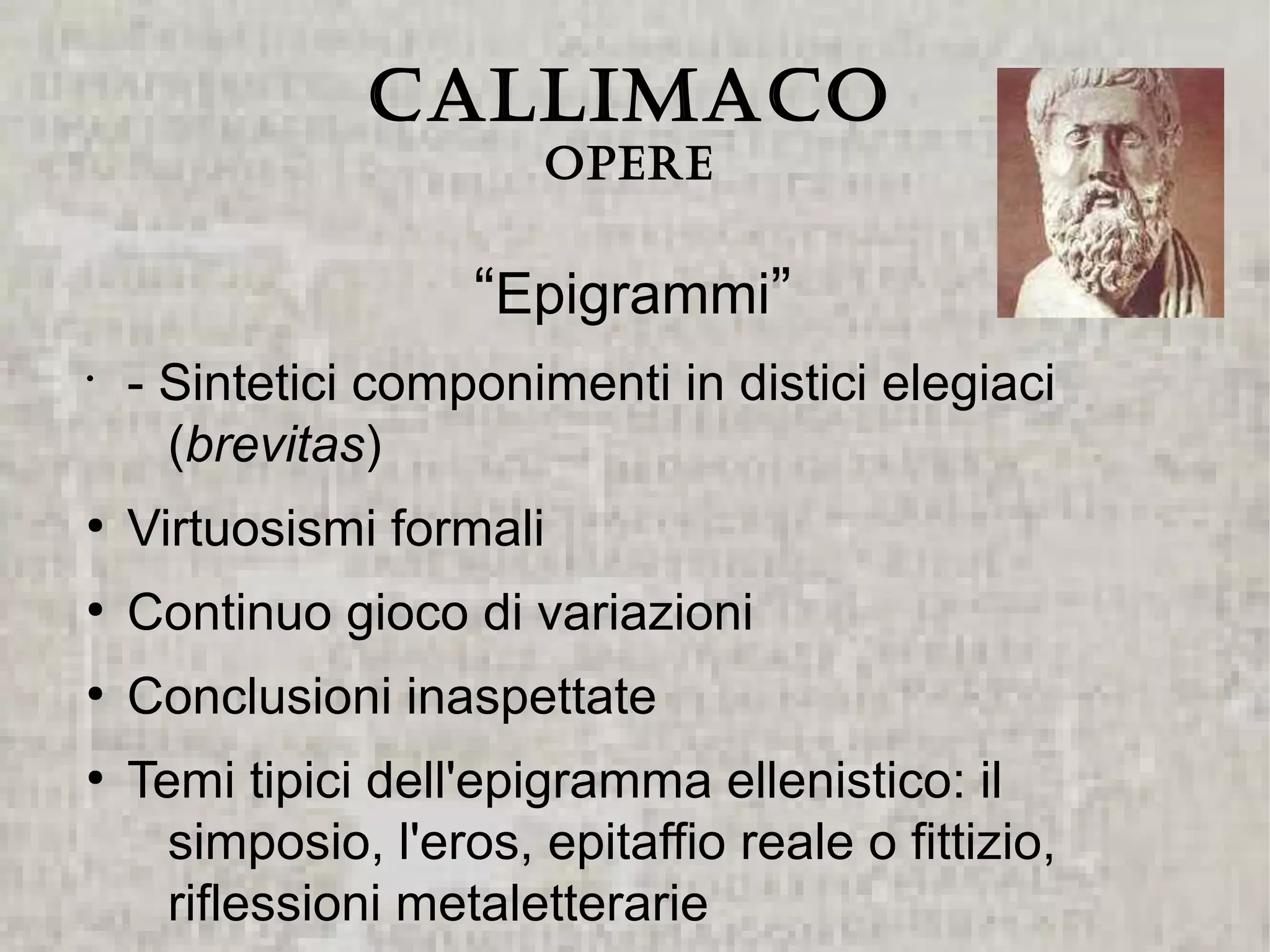 CALLIMACO
                         Opere


                     “Epigrammi”
•
    - Sintetici componimenti in distici elegiaci
      (brevitas)
●
    Virtuosismi formali
●
    Continuo gioco di variazioni
●
    Conclusioni inaspettate
●
    Temi tipici dell'epigramma ellenistico: il
      simposio, l'eros, epitaffio reale o fittizio,
      riflessioni metaletterarie
 