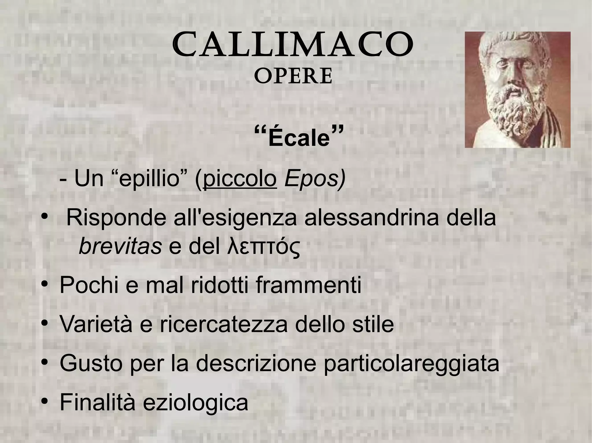 CALLIMACO
                          Opere


                          “Écale”
    - Un “epillio” (piccolo Epos)
●
    Risponde all'esigenza alessandrina della
     brevitas e del λεπτός
●
    Pochi e mal ridotti frammenti
●
    Varietà e ricercatezza dello stile
●
    Gusto per la descrizione particolareggiata
●
    Finalità eziologica
 