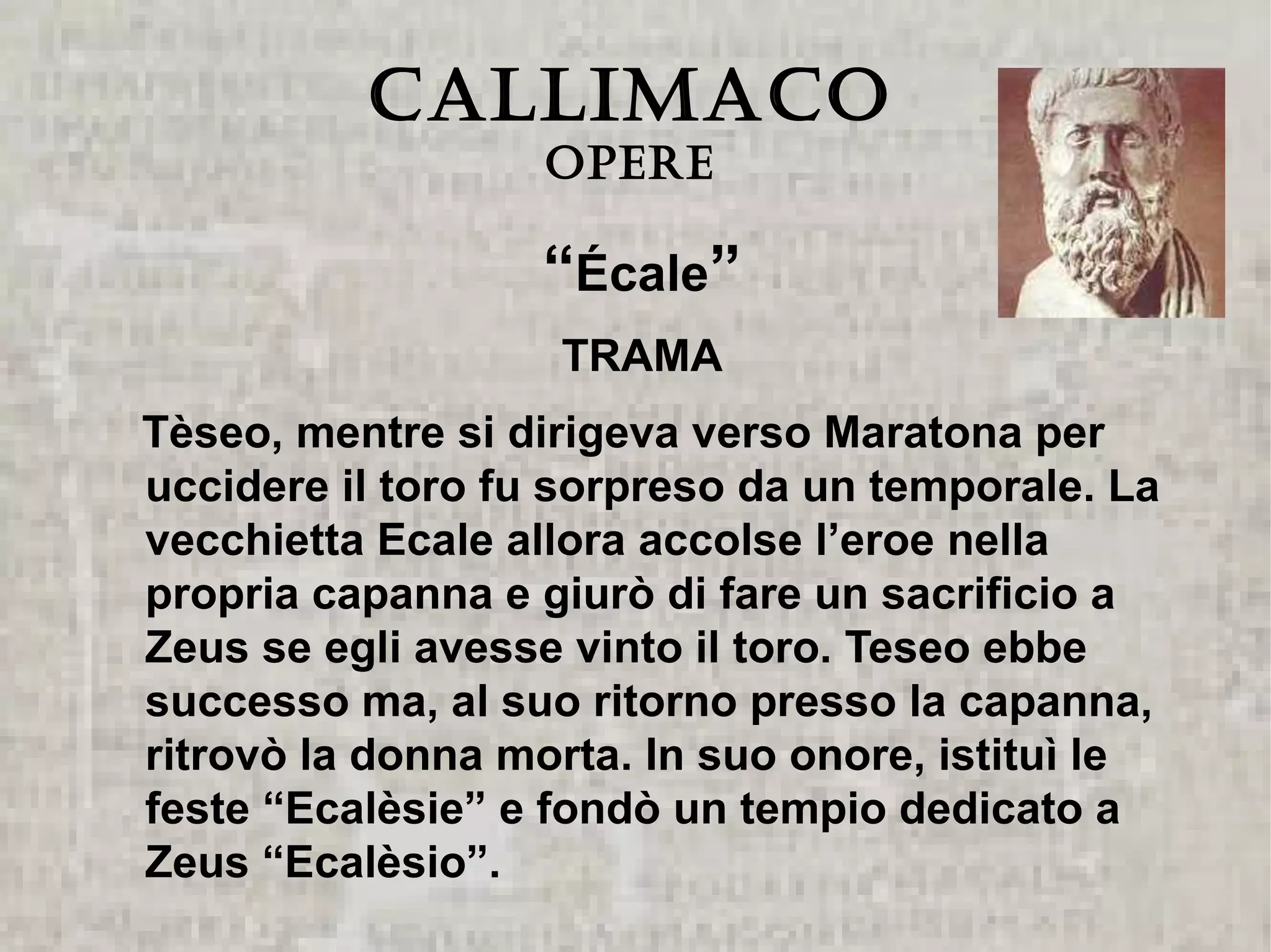 CALLIMACO
                   Opere

                  “Écale”
                   TRAMA
Tèseo, mentre si dirigeva verso Maratona per
uccidere il toro fu sorpreso da un temporale. La
vecchietta Ecale allora accolse l’eroe nella
propria capanna e giurò di fare un sacrificio a
Zeus se egli avesse vinto il toro. Teseo ebbe
successo ma, al suo ritorno presso la capanna,
ritrovò la donna morta. In suo onore, istituì le
feste “Ecalèsie” e fondò un tempio dedicato a
Zeus “Ecalèsio”.
 
