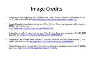 Image CreditsImage of guy with magnifying glass retrieved from Flickr, Creative Commons: uploaded on March 21, 2008 by andercismouesr. http://www.flickr.com/photos/andercismo/2349098787/Image of bagged lettuce lady retrieved from Flickr, Creative Commons: uploaded on February 20, 2008 by jek in the box user. http://www.flickr.com/photos/jek-a-go-go/2279611075/Image of Amazon fresh truck retrieved from Flickr, Creative Commons: uploaded on April 24, 2009 by jwalsh user. http://www.flickr.com/photos/jwalsh_/3472290468/Image of McCafe drink retrieved from Flickr, Creative Commons: uploaded on September 7, 2009 by Old Shoe Woman user. http://www.flickr.com/photos/judybaxter/3898848184/Image of Danger sign retrieved from Flickr, Creative Commons: uploaded on September 7, 2006 by oskay user. http://www.flickr.com/photos/oskay/237442629/