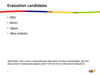 Evaluation candidates

•  OSGi
•  Maven
•  Jigsaw
•  JBoss modules




 Disclaimer: this is not a comprehensive discussion of these technologies. We will
 focus only on modularity aspects and it will not be an exhaustive evaluation.


13
 