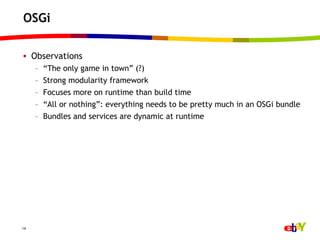 OSGi

•  Observations
     –    “The only game in town” (?)
     –    Strong modularity framework
     –    Focuses more on runtime than build time
     –    “All or nothing”: everything needs to be pretty much in an OSGi bundle
     –    Bundles and services are dynamic at runtime




14
 