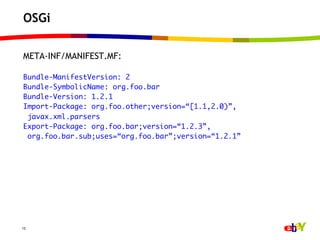 OSGi

META-INF/MANIFEST.MF:
	
Bundle-ManifestVersion: 2	
Bundle-SymbolicName: org.foo.bar	
Bundle-Version: 1.2.1	
Import-Package: org.foo.other;version=“[1.1,2.0)”,	
  javax.xml.parsers	
Export-Package: org.foo.bar;version=“1.2.3”,	
  org.foo.bar.sub;uses=“org.foo.bar”;version=“1.2.1”	




15
 