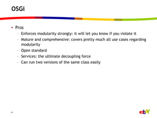 OSGi

•  Pros
     –  Enforces modularity strongly: it will let you know if you violate it
     –  Mature and comprehensive: covers pretty much all use cases regarding
        modularity
     –  Open standard
     –  Services: the ultimate decoupling force
     –  Can run two versions of the same class easily




16
 