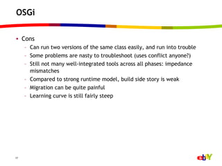OSGi

•  Cons
     –  Can run two versions of the same class easily, and run into trouble
     –  Some problems are nasty to troubleshoot (uses conflict anyone?)
     –  Still not many well-integrated tools across all phases: impedance
        mismatches
     –  Compared to strong runtime model, build side story is weak
     –  Migration can be quite painful
     –  Learning curve is still fairly steep




17
 