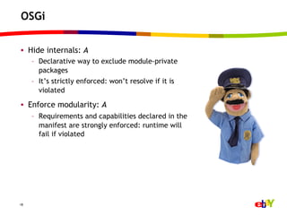 OSGi

•  Hide internals: A
     –  Declarative way to exclude module-private
        packages
     –  It’s strictly enforced: won’t resolve if it is
        violated

•  Enforce modularity: A
     –  Requirements and capabilities declared in the
        manifest are strongly enforced: runtime will
        fail if violated




18
 