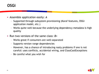 OSGi

•  Assemble application easily: A
     –  Supported through subsystem provisioning (Karaf features, OSGi
        application model, etc.)
     –  Works quite well because the underlying dependency metadata is high
        quality

•  Run two versions of the same class: B+
     –  Works great if consumers are well-separated
     –  Supports version range dependencies
     –  However, has a chance of introducing nasty problems if one is not
        careful: uses conflicts, accidental wiring, and ClassCastExceptions
     –  Be careful what you wish for




19
 